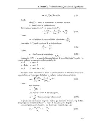 CAPITULO 2 Asentamiento de fundaciones superficiales
123
  uaae vvv  '
 [2.76]
Donde:
  '
v Cambio en el incremento de esfuerzos efectivos.
va Coeficiente de compresibilidad.
Reemplazando la ecuación [2.76] en la ecuación [2.75].
t
u
m
t
u
e
a
z
uk
v
o
v
w 









12
2

[2.77]
Donde:
vm Coeficiente de compresibilidad volumétrica
o
v
e
a


1
La ecuación [2.77] puede rescribirse de la siguiente forma:
2
2
z
u
c
t
u
v





[2.78]
Donde:
vc Coeficiente de consolidación =
vwm
k

[2.79]
La ecuación [2.78] es la ecuación básica de la teoría de consolidación de Terzaghi, y es
resuelta mediante las siguientes condiciones de borde:
'
,0
0,2
0,0
vo
dr
uut
uHz
uz



Basándose en las condiciones de borde, la solución analítica es obtenida a través de las
series infinitas de Fourier para u hallado en cualquier punto al interior del estrato.

















m
m
TM
dr
o v
e
H
Mz
sen
M
u
u
0
22
[2.80]
Donde:
m es un entero
 12
2
 mM

 ou Exceso inicial de presión de poros.
 2
dr
v
v
H
tc
T Factor de tiempo (adimensional) [2.80a]
El proceso de consolidación progresa a medida que transcurre el tiempo, Fig. 2.35(b).
Este progreso se encuentra en función al exceso de presión de poros disipado.
Luego; el grado de consolidación a una distancia z y para un tiempo t, es:
o
z
o
zo
z
u
u
u
uu
U





 1 [2.81]
 
