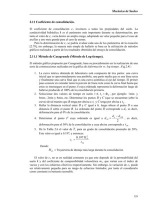 Mecánica de Suelos
128
2.11 Coeficiente de consolidación.
El coeficiente de consolidación cv involucra a todas las propiedades del suelo. La
conductividad hidráulica k es el parámetro más importante durante su determinación; por
tanto el valor de cv varía dentro un amplio rango, adoptando un valor pequeño para el caso de
arcillas y uno muy grande para el caso de arenas.
Para la determinación de cv se podría evaluar cada uno de los parámetros de la ecuación
[2.79]; sin embargo, la manera más simple de hallarlo se basa en la utilización de métodos
gráficos realizados a partir de los resultados obtenidos del ensayo de consolidación.
2.11.1 Método de Casagrande (Método de Log-tiempo).
El método gráfico propuesto por Casagrande; basa su procedimiento en la realización de una
serie de construcciones realizadas en la gráfica de deformación vs. log tiempo , Fig.2.41:
1. La curva teórica obtenida de laboratorio está compuesta de tres partes: una curva
inicial que es aproximadamente una parábola, una parte media que es una línea recta
y finalmente una curva final que es una curva asintótica al eje del tiempo. El primer
paso consiste en extender tanto la porción de línea recta como la curva final hasta que
estas se intersequen en el punto A cuya ordenada representa la deformación luego de
haberse producido el 100% de la consolidación primaria.
2. Seleccionar dos valores de tiempo en razón 1:4; 21 4tt  , por ejemplo: 1min. y
4min.; 2min y 8min, etc. Determinar los puntos B y C (que se encuentran sobre la
curva) de tal manera que B tenga por abcisa a 1t y C tenga por abcisa a 2t .
3. Hallar la distancia vertical entre B y C igual a h, luego ubicar el punto D a una
distancia h sobre el punto B. La ordenada del punto D corresponde a do, es decir,
deformación para el 0% de la consolidación.
4. Determinar el punto F cuya ordenada es igual a
2
100
50
dd
d o 
 , es decir,
deformación para el 50% de la consolidación y cuya abcisa corresponde a 50t .
5. De la Tabla 2.6 el valor de vT para un grado de consolidación promedio de 50%.
Este valor es igual a 0.197, y entonces:
50
2
197.0
t
H
c dr
v 
Donde:
drH Trayectoria de drenaje más larga durante la consolidación.
El valor de cv no es en realidad constante ya que este depende de la permeabilidad del
suelo k y del coeficiente de compresibilidad volumétrica mv, que varían con el índice de
vacíos y con los esfuerzos efectivos respectivamente. Sin embargo, la variación de cv puede
ser relativamente pequeña para un rango de esfuerzos limitados; por tanto el considerarlo
como constante es bastante razonable.
 