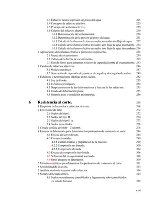 xvii
1.3 Esfuerzo neutral o presión de poros del agua. 225
1.4 Concepto de esfuerzo efectivo. 225
1.5 Principio del esfuerzo efectivo. 229
1.6 Calculo del esfuerzo efectivo. 230
1.6.1 Determinación del esfuerzo total. 230
1.6.2 Determinación de la presión de poros del agua. 231
1.6.3 Calculo del esfuerzo efectivo en suelos saturados sin flujo de agua. 232
1.6.4 Calculo del esfuerzo efectivo en suelos con flujo de agua ascendente. 234
1.6.5 Calculo del esfuerzo efectivo en suelos con flujo de agua descendente.236
2 Aplicaciones del esfuerzo efectivo a propósitos ingenieríles. 238
2.1 Fuerza de escurrimiento. 239
2.2 Calculo de la fuerza de escurrimiento. 239
2.3 Uso de filtros para aumentar el factor de seguridad contra el levantamiento. 243
3 Cambio de esfuerzos efectivos. 246
3.1 Modelo mecánico. 247
3.2 Generación de la presión de poros en el cargado y descargado de suelos. 249
4 Esfuerzos y deformaciones elásticas en los suelos. 252
4.1 Ley de Hooke. 253
4.2 Esfuerzos principales. 254
4.3 Desplazamientos de las deformaciones y fuerzas de los esfuerzos. 255
4.4 Estado de deformación plana. 255
4.5 Simetría axial o condición axisimetrica. 256
6 Resistencia al corte. 258
1 Respuesta de los suelos a esfuerzos de corte. 268
2 Envolvente de falla. 272
2.1 Suelos del tipo I. 272
2.2 Suelos del tipo II. 274
2.3 Suelos del tipo II A. 277
2.4 Suelos cementados. 278
3 Círculo de falla de Mohr - Coulomb. 278
4 Ensayos de laboratorio para determinar los parámetros de resistencia al corte. 284
4.1 Ensayo del corte directo. 284
4.2 Ensayos triaxiales. 289
4.2.1 Cámara triaxial y preparación de la muestra. 290
4.2.2 Compresión no drenada. 300
4.2.3 Compresión drenada. 304
4.3 Ensayo de compresión incofinada. 306
4.5 Selección del ensayo triaxial adecuado. 308
4.6 Otros ensayos en laboratorio. 309
5 Métodos empíricos para determinar los parámetros de resistencia al corte. 311
6 Sensibilidad de la arcilla. 313
7 Análisis mediante trayectoria de esfuerzos. 314
8 Modelo del estado critico. 324
8.1 Suelos normalmente consolidados y ligeramente sobreconsolidados
en estado drenado. 338
 