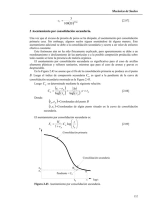 Mecánica de Suelos
132
B
A
e
e
p
t
ttp
e
log t
Pendiente = C
Consolidación primaria
Consolidación secundaria
  54.3
100
3
IS
cv  [2.87]
3 Asentamiento por consolidación secundaria.
Una vez que el exceso de presión de poros se ha disipado, el asentamiento por consolidación
primaria cesa. Sin embargo, algunos suelos siguen asentándose de alguna manera. Este
asentamiento adicional se debe a la consolidación secundaria y ocurre a un valor de esfuerzo
efectivo constante.
Este fenómeno aún no ha sido físicamente explicado, pero aparentemente se debe a un
reordenamiento o deslizamiento de las partículas o a la posible compresión producida sobre
todo cuando se tiene la presencia de materia orgánica.
El asentamiento por consolidación secundaria es significativo para el caso de arcillas
altamente plásticas y rellenos sanitarios, mientras que para el caso de arenas y gravas es
despreciable.
En la Figura 2.43 se asume que el fin de la consolidación primaria se produce en el punto
B. Luego el índice de compresión secundaria C es igual a la pendiente de la curva de
consolidación secundaria mostrada en la Figura 2.43.
Luego C es determinado mediante la siguiente relación:
 
    p
pp
pt
tt
tt
e
tt
ee
C 



 ;
loglog
 [2.88]
Donde:
 pp et , =Coordenadas del punto B
 tet, =Coordenadas de algún punto situado en la curva de consolidación
secundaria.
El asentamiento por consolidación secundaria es:










pp
o
s
t
t
C
e
H
S log
1
 [2.89]
Figura 2.43. Asentamiento por consolidación secundaria.
 