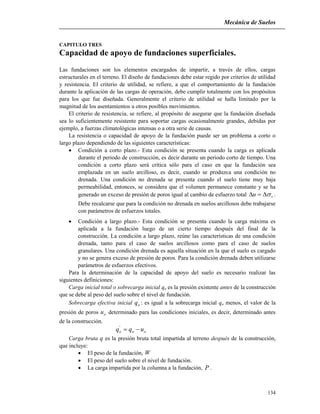 Mecánica de Suelos
134
CAPITULO TRES
Capacidad de apoyo de fundaciones superficiales.
Las fundaciones son los elementos encargados de impartir, a través de ellos, cargas
estructurales en el terreno. El diseño de fundaciones debe estar regido por criterios de utilidad
y resistencia. El criterio de utilidad, se refiere, a que el comportamiento de la fundación
durante la aplicación de las cargas de operación, debe cumplir totalmente con los propósitos
para los que fue diseñada. Generalmente el criterio de utilidad se halla limitado por la
magnitud de los asentamientos u otros posibles movimientos.
El criterio de resistencia, se refiere, al propósito de asegurar que la fundación diseñada
sea lo suficientemente resistente para soportar cargas ocasionalmente grandes, debidas por
ejemplo, a fuerzas climatológicas intensas o a otra serie de causas.
La resistencia o capacidad de apoyo de la fundación puede ser un problema a corto o
largo plazo dependiendo de las siguientes características:
 Condición a corto plazo.- Esta condición se presenta cuando la carga es aplicada
durante el periodo de construcción, es decir durante un periodo corto de tiempo. Una
condición a corto plazo será crítica sólo para el caso en que la fundación sea
emplazada en un suelo arcilloso, es decir, cuando se produzca una condición no
drenada. Una condición no drenada se presenta cuando el suelo tiene muy baja
permeabilidad, entonces, se considera que el volumen permanece constante y se ha
generado un exceso de presión de poros igual al cambio de esfuerzo total vu  .
Debe recalcarse que para la condición no drenada en suelos arcillosos debe trabajarse
con parámetros de esfuerzos totales.
 Condición a largo plazo.- Esta condición se presenta cuando la carga máxima es
aplicada a la fundación luego de un cierto tiempo después del final de la
construcción. La condición a largo plazo, reúne las características de una condición
drenada, tanto para el caso de suelos arcillosos como para el caso de suelos
granulares. Una condición drenada es aquella situación en la que el suelo es cargado
y no se genera exceso de presión de poros. Para la condición drenada deben utilizarse
parámetros de esfuerzos efectivos.
Para la determinación de la capacidad de apoyo del suelo es necesario realizar las
siguientes definiciones:
Carga inicial total o sobrecarga inicial qo es la presión existente antes de la construcción
que se debe al peso del suelo sobre el nivel de fundación.
Sobrecarga efectiva inicial '
oq : es igual a la sobrecarga inicial qo menos, el valor de la
presión de poros ou determinado para las condiciones iniciales, es decir, determinado antes
de la construcción.
ooo uqq '
Carga bruta q es la presión bruta total impartida al terreno después de la construcción,
que incluye:
 El peso de la fundación, W
 El peso del suelo sobre el nivel de fundación.
 La carga impartida por la columna a la fundación, P .
 