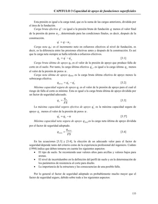 CAPITULO 3 Capacidad de apoyo de fundaciones superficiales
135
Esta presión es igual a la carga total, que es la suma de las cargas anteriores, dividida por
el área de la fundación.
Carga bruta efectiva 'q : es igual a la presión bruta de fundación q menos el valor final
de la presión de poros fu , determinado para las condiciones finales, es decir, después de la
construcción.
fuqq '
Carga neta qn: es el incremento neto en esfuerzos efectivos al nivel de fundación, es
decir, es la diferencia entre las presiones efectivas antes y después de la construcción. Es así
que la carga neta siempre se halla referida a esfuerzos efectivos.
''
on qqq  [3.1]
Carga bruta última de apoyo qu es el valor de la presión de apoyo que produce falla de
corte en el suelo. Por tanto, la carga última efectiva '
uq , es igual a la carga última uq menos
el valor de la presión de poros u .
Carga neta última de apoyo qu(n) es la carga bruta última efectiva de apoyo menos la
sobrecarga efectiva.
'
o
'
u)n(u qqq  [3.2]
Máxima capacidad segura de apoyo qs es el valor de la presión de apoyo para el cual el
riesgo de falla al corte es mínimo. Esta es igual a la carga bruta última de apoyo dividida por
un factor de seguridad adecuado.
FS
q
q u
s  [3.3]
La máxima capacidad segura efectiva de apoyo '
sq es la máxima capacidad segura de
apoyo sq menos el valor de la presión de poros u .
uqq ss '
[3.3ª]
Máxima capacidad neta segura de apoyo  nsq es la carga neta última de apoyo dividida
por el factor de seguridad adoptado.
FS
q
q
nu
ns
)(
)(  [3.4]
En las ecuaciones [3.3] y [3.4], la elección de un adecuado valor para el factor de
seguridad depende tanto del criterio como de la experiencia profesional del ingeniero. Coduto
(1994) indica que deben tomarse en cuenta los siguientes aspectos:
 El tipo de suelo. Se recomienda usar valores altos para arcillas y valores bajos para
arenas.
 El nivel de incertidumbre en la definición del perfil de suelo y en la determinación de
los parámetros de resistencia al corte para diseño.
 La importancia de la estructura y las consecuencias de una posible falla.
Por lo general el factor de seguridad adoptado es probablemente mucho mayor que el
factor de seguridad seguro, debido sobre todo a los siguientes aspectos:
 
