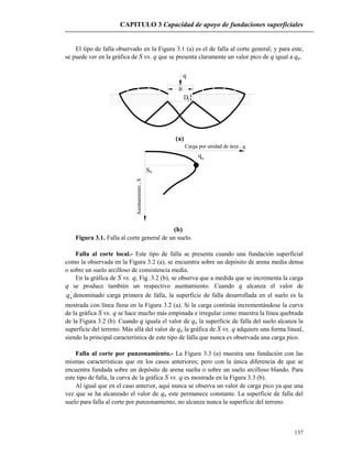 CAPITULO 3 Capacidad de apoyo de fundaciones superficiales
137
El tipo de falla observado en la Figura 3.1 (a) es el de falla al corte general; y para este,
se puede ver en la gráfica de S vs. q que se presenta claramente un valor pico de q igual a qu.
q
Df
B
(a)
qu
uS
Carga por unidad de área , q
Asentamiento,S
(b)
Figura 3.1. Falla al corte general de un suelo.
Falla al corte local.- Este tipo de falla se presenta cuando una fundación superficial
como la observada en la Figura 3.2 (a), se encuentra sobre un depósito de arena media densa
o sobre un suelo arcilloso de consistencia media.
En la gráfica de S vs. q, Fig. 3.2 (b), se observa que a medida que se incrementa la carga
q se produce también un respectivo asentamiento. Cuando q alcanza el valor de
'
uq denominado carga primera de falla, la superficie de falla desarrollada en el suelo es la
mostrada con línea llena en la Figura 3.2 (a). Si la carga continúa incrementándose la curva
de la gráfica S vs. q se hace mucho más empinada e irregular como muestra la línea quebrada
de la Figura 3.2 (b). Cuando q iguala el valor de qu la superficie de falla del suelo alcanza la
superficie del terreno. Más allá del valor de qu la gráfica de S vs. q adquiere una forma lineal,
siendo la principal característica de este tipo de falla que nunca es observada una carga pico.
Falla al corte por punzonamiento.- La Figura 3.3 (a) muestra una fundación con las
mismas características que en los casos anteriores; pero con la única diferencia de que se
encuentra fundada sobre un depósito de arena suelta o sobre un suelo arcilloso blando. Para
este tipo de falla, la curva de la gráfica S vs. q es mostrada en la Figura 3.3 (b).
Al igual que en el caso anterior, aquí nunca se observa un valor de carga pico ya que una
vez que se ha alcanzado el valor de qu este permanece constante. La superficie de falla del
suelo para falla al corte por punzonamiento, no alcanza nunca la superficie del terreno.
 