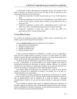 CAPITULO 3 Capacidad de apoyo de fundaciones superficiales
139
A continuación, Coduto (1994) presenta los siguientes criterios, que resultan ser muy
útiles al momento de determinar cuál de estos tres tipos de falla se presentará en una
determinada circunstancia. Estos criterios son:
 Fundaciones emplazadas en arcillas son gobernadas por el caso de falla general al
corte.
 Fundaciones emplazadas en arenas densas son gobernadas por el caso de falla general
al corte. En este contexto, una arena densa es aquella cuya densidad relativa RD es
mayor que %67 .
 Fundaciones emplazadas en arenas sueltas a medianamente densas, es decir, para
%67D%30 R  , son probablemente gobernadas por la falla al corte local.
 Fundaciones emplazadas en arenas muy sueltas, es decir, %30DR  , son
gobernadas por falla al corte por punzonamiento.
1 Carga última de apoyo.
En el análisis de fundaciones pueden emplearse métodos teóricos, aproximaciones semi
empíricas y por otra parte aproximaciones empíricas.
Entre los métodos teóricos puede ser utilizado uno de los siguientes:
 Método de líneas de deslizamiento
 Método de elementos finitos.
 Método de equilibrio límite
 Método de análisis límite.
Cuando se presentan problemas de estabilidad y se requiere conocer la capacidad de
apoyo del suelo; pueden utilizarse el primero, el tercero o el cuarto método. En cambio,
cuando se requiere determinar la distribución de esfuerzos o los asentamientos producidos al
interior de una masa de suelo puede utilizarse el segundo método.
El método de líneas de deslizamiento se basa en la construcción de una familia de líneas
de corte o deslizamiento en las proximidades de las zapatas cargadas. Estas líneas de
deslizamiento representan las direcciones de esfuerzos cortantes máximos. Las relaciones
constitutivas de este método son aquellas que consideran que el estado de tensiones en la
masa de suelo satisface en todas partes el criterio de falla de Mohr-Coulomb.
Este método además de proporcionar una estimación de la carga de rotura, permite
también la obtención de la distribución de esfuerzos. Sin embargo, aún no se sabe si la
solución obtenida es o no conservadora.
En este método se consideran generalmente solo problemas de deformación en un plano
2-D. Por otro lado, algunas veces las soluciones pueden extenderse asumiendo el criterio de
falla de Mohr-Coulomb como la superficie en el límite de fluencia y aplicando
compatibilidad de esfuerzos. En este caso la solución obtenida es exacta para un material
ideal.
Para el método de elementos finitos puede ser empleada cualquier ley constitutiva. La
principal ventaja de este método es que es extremadamente poderoso, debido a que se pueden
tratar no linealidades de materiales y geometrías, es decir deformaciones grandes, y son muy
pocas las ocasiones en que este presenta dificultades.
 