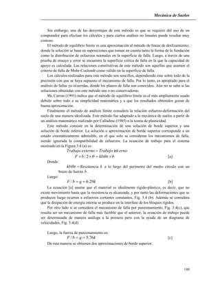 Mecánica de Suelos
140
Sin embargo, una de las desventajas de este método es que se requiere del uso de un
computador para efectuar los cálculos y para ciertos análisis no lineales puede resultar muy
costoso.
El método de equilibrio límite es una aproximación al método de líneas de deslizamiento;
donde la solución se basa en suposiciones que toman en cuenta tanto la forma de la fundación
como la distribución de esfuerzos normales en la superficie de falla. Luego, a través de una
prueba de ensayo y error se encuentra la superficie crítica de falla en la que la capacidad de
apoyo es calculada. Las relaciones constitutivas de este método son aquellas que asumen el
criterio de falla de Mohr-Coulomb como válido en la superficie de falla.
Los cálculos realizados para este método son sencillos, dependiendo éste sobre todo de la
precisión con que se haya supuesto el mecanismo de falla. Por lo tanto, es apropiado para el
análisis de fallas ya ocurridas, donde los planos de falla son conocidos. Aún no se sabe si las
soluciones obtenidas con este método son o no conservadoras.
Mc Carron (1991) indica que el método de equilibrio límite es el más ampliamente usado
debido sobre todo a su simplicidad matemática y a que los resultados obtenidos gozan de
buena aproximación.
Finalmente el método de análisis límite considera la relación esfuerzo-deformación del
suelo de una manera idealizada. Este método fue adaptado a la mecánica de suelos a partir de
un análisis matemático realizado por Calladine (1985) a la teoría de plasticidad.
Este método consiste en la determinación de una solución de borde superior y una
solución de borde inferior. La solución o aproximación de borde superior corresponde a un
estado cinemáticamente admisible, en el que solo se consideran los mecanismos de falla,
siendo ignorada la compatibilidad de esfuerzos. La ecuación de trabajo para el sistema
mostrado en la Figura 3.4 (a) es:
ernoTrabajoexternoTrabajo int
bkbbF  2/ [a]
Donde:
kb Resistencia k a lo largo del perímetro del medio círculo con un
brazo de fuerza b .
Luego:
kqbF 29.6/  [b]
La ecuación [a] asume que el material es idealmente rígido-plástico, es decir, que no
existe movimiento hasta que la resistencia es alcanzada, y por tanto las deformaciones que se
producen luego ocurren a esfuerzos cortantes constantes, Fig. 3.4 (b). Además se considera
que la disipación de energía interna se produce en la interfase de los bloques rígidos.
Por otro lado si se considera el mecanismo de falla por punzonamiento, Fig. 3.4(c), que
resulta ser un mecanismo de falla más factible que el anterior, la ecuación de trabajo puede
ser determinada de manera análoga a la primera pero con la ayuda de un diagrama de
velocidades, Fig. 3.4(d).
Luego, la fuerza de punzonamiento es:
kqbF 76.5/  [c]
De esta manera se obtienen dos aproximaciones de borde superior.
 