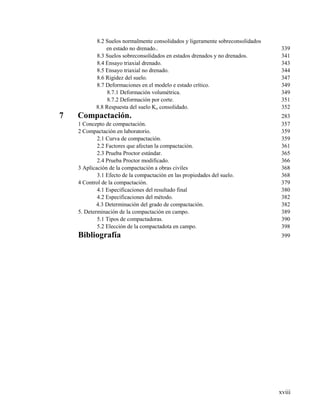 xviii
8.2 Suelos normalmente consolidados y ligeramente sobreconsolidados
en estado no drenado.. 339
8.3 Suelos sobreconsolidados en estados drenados y no drenados. 341
8.4 Ensayo triaxial drenado. 343
8.5 Ensayo triaxial no drenado. 344
8.6 Rigidez del suelo. 347
8.7 Deformaciones en el modelo e estado crítico. 349
8.7.1 Deformación volumétrica. 349
8.7.2 Deformación por corte. 351
8.8 Respuesta del suelo Ko consolidado. 352
7 Compactación. 283
1 Concepto de compactación. 357
2 Compactación en laboratorio. 359
2.1 Curva de compactación. 359
2.2 Factores que afectan la compactación. 361
2.3 Prueba Proctor estándar. 365
2.4 Prueba Proctor modificado. 366
3 Aplicación de la compactación a obras civiles 368
3.1 Efecto de la compactación en las propiedades del suelo. 368
4 Control de la compactación. 379
4.1 Especificaciones del resultado final 380
4.2 Especificaciones del método. 382
4.3 Determinación del grado de compactación. 382
5. Determinación de la compactación en campo. 389
5.1 Tipos de compactadoras. 390
5.2 Elección de la compactadota en campo. 398
Bibliografía 399
 