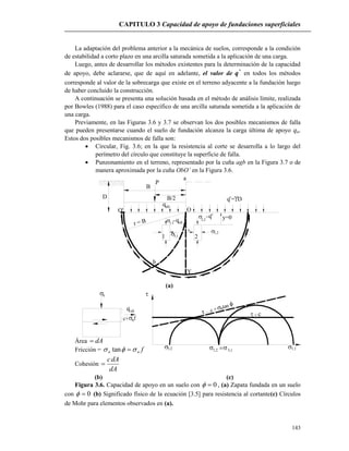 CAPITULO 3 Capacidad de apoyo de fundaciones superficiales
143
3,2 1,2
1,1 3,1
 c=
 c +ntan 

qult
nc+ f
n
La adaptación del problema anterior a la mecánica de suelos, corresponde a la condición
de estabilidad a corto plazo en una arcilla saturada sometida a la aplicación de una carga.
Luego, antes de desarrollar los métodos existentes para la determinación de la capacidad
de apoyo, debe aclararse, que de aquí en adelante, el valor de *
q en todos los métodos
corresponde al valor de la sobrecarga que existe en el terreno adyacente a la fundación luego
de haber concluido la construcción.
A continuación se presenta una solución basada en el método de análisis límite, realizada
por Bowles (1988) para el caso específico de una arcilla saturada sometida a la aplicación de
una carga.
Previamente, en las Figuras 3.6 y 3.7 se observan los dos posibles mecanismos de falla
que pueden presentarse cuando el suelo de fundación alcanza la carga última de apoyo qu.
Estos dos posibles mecanismos de falla son:
 Circular, Fig. 3.6; en la que la resistencia al corte se desarrolla a lo largo del
perímetro del círculo que constituye la superficie de falla.
 Punzonamiento en el terreno, representado por la cuña agb en la Figura 3.7 o de
manera aproximada por la cuña ObO’ en la Figura 3.6.
P
a
OO'
b
Y
y=0
q = DD
B
qult
1 2
1,1= ultq
3,1
3,2
 =q
1,2
r = B
B/2 *
*
(a)
Área dA
Fricción = fnn  tan
Cohesión
dA
dAc

(b) (c)
Figura 3.6. Capacidad de apoyo en un suelo con 0 , (a) Zapata fundada en un suelo
con 0 (b) Significado físico de la ecuación [3.5] para resistencia al cortante(c) Círculos
de Mohr para elementos observados en (a).
 