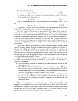 CAPITULO 3 Capacidad de apoyo de fundaciones superficiales
145
Resolviendo para qu se tiene:
*
u qc2q   [3.12]
Para el caso en el que el nivel de fundación se encuentra en la superficie del terreno
0*
q ,y la ecuación [3.11] se convierte en:
cqu 28.6 [3.13]
Luego, la carga última obtenida a partir del promedio de las ecuaciones [3.13] y [3.10]
es:
c14.5qu  [3.13a]
La ecuación [3.13a] es la solución para la carga última obtenida a partir del método de
análisis límite considerando un suelo sin fricción, es decir para  0 .
Todos los métodos teóricos para la determinación de la carga última nombrados
anteriormente se relacionan de cierta manera, ya que muchas soluciones obtenidas a partir del
método de las líneas de deslizamiento proporcionan campos de velocidades cinemáticamente
admisibles y pueden ser así consideradas como una solución de borde superior que satisface a
la vez las condiciones de borde de velocidad. Por otro lado, si el campo de esfuerzos al
interior de una zona plástica puede ser extendido dentro de una región rígida, entonces las
condiciones de equilibrio y cedencia son satisfechas, y la solución constituye una solución de
borde inferior.
Por otro lado, el método de equilibrio límite utiliza la filosofía básica de la regla de borde
superior, mediante la cual, se asume una superficie de falla y al menos una respuesta es
buscada. Sin embargo este método no considera que las condiciones cinemáticas y de
equilibrio sean satisfechas en un sentido limitado. Por consiguiente, las soluciones de
equilibrio límite no son necesariamente soluciones de borde superior o de borde inferior. Sin
embargo, una solución de borde superior para el método de análisis límite será obviamente
una solución del método de equilibrio límite.
A pesar de la relación existente entre estos métodos, la mayoría de ellos, sobre todo el
método de análisis límite presenta grandes dificultades en su desarrollo. Estas dificultades se
enuncian a continuación:
 La complejidad de encontrar un mecanismo que pueda describir el proceso de falla
razonablemente bien.
 El método de análisis límite aplicado para la determinación de la capacidad de apoyo
toma en cuenta un sistema tridimensional, por tanto, incluye solamente materiales sin
fricción interna debido a que los mecanismos de colapso en estos materiales no son tan
complejos como los que se presentan en materiales con fricción.
 La complejidad de la geometría en tres dimensiones juntamente con la dilatación de
los suelos, hace muy difícil el construir modelos de velocidades admisibles, y hace
que los cálculos de volúmenes de bloques y superficies de discontinuidades sean
bastante laboriosos.
Debido a las dificultades ya enunciadas, fue que se desarrollaron métodos semi-
empíricos para la determinación de la capacidad última de apoyo. Estos fueron desarrollados
para materiales con fricción inicialmente, siendo luego extendidos de manera muy sencilla,
también para suelos cohesivos. Estos métodos se basan en estudios de falla al corte por
punzonamiento realizados en otros materiales, tales como metales.
 