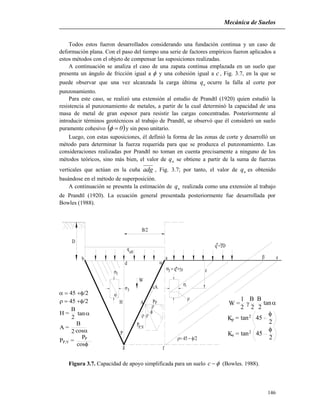 Mecánica de Suelos
146
1
3
q = D*
q
ult
d
b
P
g f
W
a
z

1

3q z
cA
PpA
P,V
P



D
H

 e

B/2
*
Todos estos fueron desarrollados considerando una fundación continua y un caso de
deformación plana. Con el paso del tiempo una serie de factores empíricos fueron aplicados a
estos métodos con el objeto de compensar las suposiciones realizadas.
A continuación se analiza el caso de una zapata continua emplazada en un suelo que
presenta un ángulo de fricción igual a  y una cohesión igual a c, Fig. 3.7, en la que se
puede observar que una vez alcanzada la carga última uq ocurre la falla al corte por
punzonamiento.
Para este caso, se realizó una extensión al estudio de Prandtl (1920) quien estudió la
resistencia al punzonamiento de metales, a partir de la cual determinó la capacidad de una
masa de metal de gran espesor para resistir las cargas concentradas. Posteriormente al
introducir términos geotécnicos al trabajo de Prandtl, se observó que él consideró un suelo
puramente cohesivo  0 y sin peso unitario.
Luego, con estas suposiciones, él definió la forma de las zonas de corte y desarrolló un
método para determinar la fuerza requerida para que se produzca el punzonamiento. Las
consideraciones realizadas por Prandtl no toman en cuenta precisamente a ninguno de los
métodos teóricos, sino más bien, el valor de uq se obtiene a partir de la suma de fuerzas
verticales que actúan en la cuña adg , Fig. 3.7; por tanto, el valor de uq es obtenido
basándose en el método de superposición.
A continuación se presenta la estimación de uq realizada como una extensión al trabajo
de Prandtl (1920). La ecuación general presentada posteriormente fue desarrollada por
Bowles (1988).
Figura 3.7. Capacidad de apoyo simplificada para un suelo c (Bowles. 1988).


H =
B
2
tan
B
2
A =
cos
P =P,V
cos
P

P
1
2
W = 
B
2
B
2
tan
2pK = tan2
45

K =a 452
tan
2

 