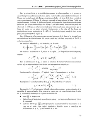 CAPITULO 3 Capacidad de apoyo de fundaciones superficiales
147
Para la estimación de uq se consideró que cuando la cuña se desplaza en el terreno, se
desarrollan presiones laterales en la línea ag, las cuales tienden a trasladar horizontalmente el
bloque agf contra la cuña afe. Las presiones desarrolladas a lo largo de la línea vertical af
son representadas en el bloque de esfuerzos mostrado a la derecha de la línea. Podría ser
mostrado usando el círculo de Mohr que la cuña agb desarrolla líneas de deslizamiento de
esfuerzos, que forman un ángulo de 2/45   con la horizontal, situación que puede ser
observada en el bloque de esfuerzos mostrado en el interior de la cuña agb, de manera que la
línea ab resulta ser un plano principal. Similarmente en la cuña afe las líneas de
deslizamiento forman un ángulo de 2/45   con la horizontal, siendo la línea ae un
plano principal respecto al ángulo  .
Para el bloque de esfuerzos que se encuentra a la derecha de la línea af, la fuerza Pp que
es resultado de la resistencia total del terreno, puede ser calculada integrando de Ha0 el
esfuerzo principal 1 .
De acuerdo a la Figura 3.7 y a la ecuación [3.6], se tiene:
  


















H
0
2*
H
0
1p dz
2
45tanc2
2
45tanqzdzP

 [3.14]
De acuerdo a la definición de pP hecha en la Figura.3.7, e integrando la ecuación [3.14],
se tiene:
pp
*
p
2
p KcH2KHqK
2
H
P 

[3.15]
Para la determinación de uq , se realiza la sumatoria de fuerzas verticales que actúan en
la cuña adg de ancho unitario. Estas fuerzas son observadas en la Figura 3.7.
0
cos
cos
222



sen
P
cA
HBB
q
p
u
Sustituyendo los valores de A y H según la Figura 3.7 y despejando uq se tiene:














 p
2
ppp*
p
p
u K
cos
K
4
B
cos
KK
qK
cos
K2
cq



[3.16]
Reemplazando los multiplicadores de c, *
q y B por factores N se tiene:


N
4
B
NqcNq q
*
cu  [3.17]
La ecuación [3.17] es la ecuación utilizada más comúnmente para la determinación de la
capacidad de apoyo del suelo. Debe tomarse en cuenta que esta ecuación subestima el valor
de uq debido a las razones que se exponen a continuación:
 Zona afg es despreciada.
 La interfase de la zapata es generalmente rugosa y por tanto contribuye con el efecto
de rugosidad.
 La forma del bloque agfe define pobremente la zona resistente al movimiento de la
cuña en el suelo. Una espiral logarítmica definiría mejor la superficie de
deslizamiento de g a f y parcialmente de f a e.
 