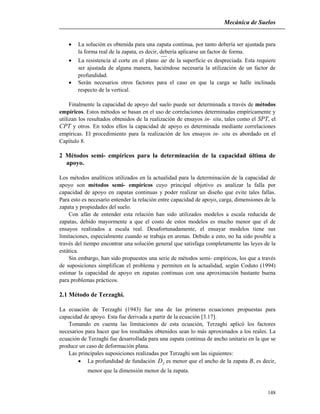 Mecánica de Suelos
148
 La solución es obtenida para una zapata continua, por tanto debería ser ajustada para
la forma real de la zapata, es decir, debería aplicarse un factor de forma.
 La resistencia al corte en el plano ae de la superficie es despreciada. Esta requiere
ser ajustada de alguna manera, haciéndose necesaria la utilización de un factor de
profundidad.
 Serán necesarios otros factores para el caso en que la carga se halle inclinada
respecto de la vertical.
Finalmente la capacidad de apoyo del suelo puede ser determinada a través de métodos
empíricos. Estos métodos se basan en el uso de correlaciones determinadas empíricamente y
utilizan los resultados obtenidos de la realización de ensayos in- situ, tales como el SPT, el
CPT y otros. En todos ellos la capacidad de apoyo es determinada mediante correlaciones
empíricas. El procedimiento para la realización de los ensayos in- situ es abordado en el
Capítulo 8.
2 Métodos semi- empíricos para la determinación de la capacidad última de
apoyo.
Los métodos analíticos utilizados en la actualidad para la determinación de la capacidad de
apoyo son métodos semi- empíricos cuyo principal objetivo es analizar la falla por
capacidad de apoyo en zapatas continuas y poder realizar un diseño que evite tales fallas.
Para esto es necesario entender la relación entre capacidad de apoyo, carga, dimensiones de la
zapata y propiedades del suelo.
Con afán de entender esta relación han sido utilizados modelos a escala reducida de
zapatas, debido mayormente a que el costo de estos modelos es mucho menor que el de
ensayos realizados a escala real. Desafortunadamente, el ensayar modelos tiene sus
limitaciones, especialmente cuando se trabaja en arenas. Debido a esto, no ha sido posible a
través del tiempo encontrar una solución general que satisfaga completamente las leyes de la
estática.
Sin embargo, han sido propuestos una serie de métodos semi- empíricos, los que a través
de suposiciones simplifican el problema y permiten en la actualidad, según Coduto (1994)
estimar la capacidad de apoyo en zapatas continuas con una aproximación bastante buena
para problemas prácticos.
2.1 Método de Terzaghi.
La ecuación de Terzaghi (1943) fue una de las primeras ecuaciones propuestas para
capacidad de apoyo. Esta fue derivada a partir de la ecuación [3.17].
Tomando en cuenta las limitaciones de esta ecuación, Terzaghi aplicó los factores
necesarios para hacer que los resultados obtenidos sean lo más aproximados a los reales. La
ecuación de Terzaghi fue desarrollada para una zapata continua de ancho unitario en la que se
produce un caso de deformación plana.
Las principales suposiciones realizadas por Terzaghi son las siguientes:
 La profundidad de fundación fD es menor que el ancho de la zapata B, es decir,
menor que la dimensión menor de la zapata.
 