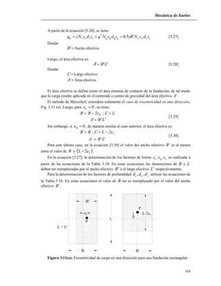 Mecánica de Suelos
164
A partir de la ecuación [3.20], se tiene:
 idsNBidsNqidscNq qqqqccccu '5.0*
 [3.27]
Donde:
'B Ancho efectivo.
Luego, el área efectiva es:
''' LBA  [3.28]
Donde:
'L Largo efectivo
'A Área efectiva.
El área efectiva se define como el área mínima de contacto de la fundación, de tal modo
que la carga resulte aplicada en el centroide o centro de gravedad del área efectiva 'A .
El método de Meyerhof, considera solamente el caso de excentricidad en una dirección,
Fig. 3.11 (a). Luego, para 0Le , se tiene:
'L'B'A
L'L;e2B'B B


[3.29]
Sin embargo, si 0Be , de manera similar al caso anterior, el área efectiva es:
'L'BA
e2L'L;B'B
'
L


[3.30]
Para este último caso, en la ecuación [3.30] el valor del ancho efectivo 'B es el menor
entre el valor de B y  LeL 2 .
En la ecuación [3.27], la determinación de los factores de forma s,s,s qc es realizada a
partir de las ecuaciones de la Tabla 3.10. En estas ecuaciones las dimensiones de B y L
deben ser reemplazadas por el ancho efectivo 'B o el largo efectivo 'L respectivamente.
Para la determinación de los factores de profundidad ddd qc ,, utilizar las ecuaciones de
la Tabla 3.10. En estas ecuaciones el valor de B no es reemplazado por el valor del ancho
efectivo 'B .
L = L'
P
B
L
eL
L-2eL
B'
eB
P
B
Figura 3.11(a). Excentricidad de carga en una dirección para una fundación rectangular.
 