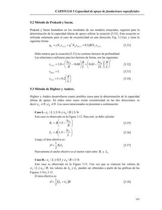 CAPITULO 3 Capacidad de apoyo de fundaciones superficiales
165
5.2 Método de Prakash y Saran.
Prakash y Saran basándose en los resultados de sus modelos ensayados, sugieren para la
determinación de la capacidad última de apoyo utilizar la ecuación [3.31]. Esta ecuación es
utilizada solamente para el caso de excentricidad en una dirección, Fig. 3.11(a), y tiene la
siguiente forma:
)e()e(qq
*
)e(ccu sNB5.0sNqscNq  [3.31]
Debe notarse que la ecuación [3.31] no contiene factores de profundidad.
Las relaciones a utilizarse para los factores de forma, son las siguientes:
2
)(
2
3
43.068.0
2
0.1 


















L
B
L
e
L
B
B
e
s BB
e [3.32]
1)( eqs [3.33]







L
B
s ec 2.01)( [3.34]
5.3 Método de Highter y Anders.
Highter y Anders desarrollaron cuatro posibles casos para la determinación de la capacidad
última de apoyo. En todos estos casos existe excentricidad en las dos direcciones, es
decir: 0;0  BL ee . Los casos mencionados se presentan a continuación:
Caso I.- 6/1/6/1/  BeyLe BL
Este caso es observado en la Figura 3.12. Para este, se debe calcular:







B
e
BB B3
5.11 [3.35]







L
e
BL L3
5.11 [3.36]
Luego, el área efectiva es:
11
2
1
' LBA  [3.37]
Nuevamente el ancho efectivo es el menor valor entre 1B y 1L .
Caso II.- 6/1/5.0/  BeyLe BL
Este caso es observado en la Figura 3.13. Una vez que se conocen los valores de
BeyLe BL // , los valores de 21 LyL pueden ser obtenidos a partir de las gráficas de las
Figuras 3.14 y 3.15.
El área efectiva es:
 BLLA 21
2
1
'  [3.38]
 