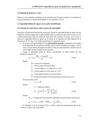 CAPITULO 3 Capacidad de apoyo de fundaciones superficiales
173
5.4 Método de Hansen y Vesic.
Hansen y Vesic también consideran el caso de aplicación de carga excéntrica. Los detalles de
este procedimiento ya fueron desarrollados en los apartados 2.3 y2.4.
6. Capacidad última de apoyo en un suelo estratificado.
6.1. Estrato de suelo fuerte sobre estrato de suelo débil.
Meyerhof y Hanna desarrollaron una teoría para estimar la capacidad última de apoyo de una
fundación continua rugosa que se halla fundada sobre un estrato de suelo duro el que a su vez
se halla descansando sobre un estrato de suelo débil. De acuerdo a su teoría, una vez que se
alcanza la capacidad última de apoyo qu, la forma de la superficie de falla depende de la
relación de BH / , Fig. 3.22. Pueden presentarse los siguientes casos:
 Si el valor de la profundidad H es relativamente pequeño comparado con el ancho
de la fundación B , la superficie de falla tiene la forma mostrada en la Figura 3.22.En
ésta, el estrato fuerte presentará una falla al corte por punzonamiento, mientras que el
estrato débil tendrá una falla al corte general.
Luego, la capacidad última de apoyo, considerando un largo unitario de una
fundación continua, es:
 
H
B
senPC
qq
pa
bu 1
2




 [3.44]
Donde:
B Ancho de la fundación
1 Peso unitario del estrato fuerte
aC Fuerza adhesiva a lo largo de aa’ y bb’.
pP Fuerza adhesiva en las caras aa’ y bb’
bq Capacidad de apoyo del estrato inferior.
 Inclinación respecto de la horizontal de la fuerza pasiva pP .
De la ecuación [3.44]:
HcC aa  [3.45]
Donde:
ac Adhesión unitaria.















cos
2
1
2
1 2
1
pHf
p
K
H
D
HP [3.46]
Donde:
pHK Componente horizontal del coeficiente de presión pasiva del terreno.
  )2(2)2(1)2(2
2
1
 BNNHDNcq qfcb  [3.47]
El subíndice 2 de la ecuación [3.47] se refiere a todas las características del estrato
inferior, es decir, del estrato débil.
 
