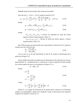 CAPITULO 3 Capacidad de apoyo de fundaciones superficiales
179
Caso II. Estrato de arena fuerte sobre estrato de arena débil.
Para este caso 0y0 21  cc , así, según la ecuación [3.51]:
ts
sf
bu qHs
B
K
H
D
H
L
B
qq 

















 1
12
1
tan2
11 

 [3.58]
Donde:
  )2()2(2)2()2(1
2
1
 sBNsNHDq qqfb  [3.59]
)1()1(1)1()1(1
2
1
 sBNsNDq qqft  [3.60]
Donde:
)2()2()1()1( ,,,  NNNN qq Factores de capacidad de carga del estrato
superior e inferior respectivamente, Tabla 3.11.
)2()2()1()1( ,,,  ssss qq Factores de forma del estrato superior e inferior
respectivamente, Tabla 3.10.
Das (1999) aconseja que para diseños más conservadores la relación de LB / puede ser
tomada como uno. Para este caso:
)1(1
)2(2
1
2
5.0
5.0




BN
BN
q
q
 [3.63]
Una vez que 12 /qq ha sido determinado el valor de sK puede ser determinado de la
gráfica de la Figura 3.23.
Hanna también desarrolló una gráfica para la determinación del coeficiente de corte por
punzonamiento sK considerando que la variación de  para la superficie de falla asumida
en el estrato superior de arena es la mostrada en la Figura 3.27, o:
2
2 'azz  [3.64]
Donde:
2
2
1
2
1
1
2
H
q
q
a
q
q











[3.65]
Luego:
 2
2
1
2
12
1
2
zH
q
q
q
q
z 

















  [3.66]
Donde z es el ángulo de inclinación de la presión pasiva respecto de la horizontal,
medido a una profundidad z debajo de la fundación. Luego, la fuerza pasiva por unidad de
longitud en la superficie vertical aa’ es:
 