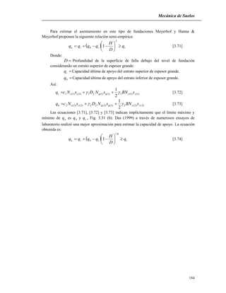 Mecánica de Suelos
184
Para estimar el asentamiento en este tipo de fundaciones Meyerhof y Hanna &
Meyerhof proponen la siguiente relación semi-empírica:
  ttbtu q
D
H
qqqq 






2
1 [3.71]
Donde:
D Profundidad de la superficie de falla debajo del nivel de fundación
considerando un estrato superior de espesor grande.
tq Capacidad última de apoyo del estrato superior de espesor grande.
bq Capacidad última de apoyo del estrato inferior de espesor grande.
Así:
)1()1(1)1()1(1)1()1(1
2
1
 sBNsNDsNcq qqfcct  [3.72]
)2()2(2)2()2(2)2()2(2
2
1
 sBNsNDsNcq qqfccb  [3.73]
Las ecuaciones [3.71], [3.72] y [3.73] indican implícitamente que el límite máximo y
mínimo de uq es bq y tq , Fig. 3.31 (b). Das (1999) a través de numerosos ensayos de
laboratorio realizó una mejor aproximación para estimar la capacidad de apoyo. La ecuación
obtenida es:
  ttbtu q
D
H
qqqq 






8.1
1 [3.74]
 