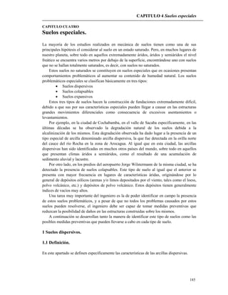 CAPITULO 4 Suelos especiales
185
CAPITULO CUATRO
Suelos especiales.
La mayoría de los estudios realizados en mecánica de suelos tienen como una de sus
principales hipótesis el considerar al suelo en un estado saturado. Pero, en muchos lugares de
nuestro planeta, sobre todo en aquellos extremadamente áridos, áridos y semiáridos el nivel
freático se encuentra varios metros por debajo de la superficie, encontrándose uno con suelos
que no se hallan totalmente saturados, es decir, con suelos no saturados.
Estos suelos no saturados se constituyen en suelos especiales que en ocasiones presentan
comportamientos problemáticos al aumentar su contenido de humedad natural. Los suelos
problemáticos especiales se clasifican básicamente en tres tipos:
 Suelos dispersivos
 Suelos colapsables
 Suelos expansivos
Estos tres tipos de suelos hacen la construcción de fundaciones extremadamente difícil,
debido a que sus por sus características especiales pueden llegar a causar en las estructuras
grandes movimientos diferenciales como consecuencia de excesivos asentamientos o
levantamientos.
Por ejemplo, en la ciudad de Cochabamba, en el valle de Sacaba específicamente, en las
últimas décadas se ha observado la degradación natural de los suelos debida a la
alcalinización de los mismos. Esta degradación observada ha dado lugar a la presencia de un
tipo especial de arcilla denominado arcilla dispersiva, la que fue detectada en la orilla norte
del cauce del río Rocha en la zona de Arocagua. Al igual que en esta ciudad, las arcillas
dispersivas han sido identificadas en muchos otros países del mundo, sobre todo en aquellos
que presentan climas áridos a semiáridos, como el resultado de una acumulación de
sedimento aluvial y lacustre.
Por otro lado, en los predios del aeropuerto Jorge Wilstermann de la misma ciudad, se ha
detectado la presencia de suelos colapsables. Este tipo de suelo al igual que el anterior se
presenta con mayor frecuencia en lugares de características áridas, originándose por lo
general de depósitos eólicos (arenas y/o limos depositados por el viento, tales como el loess,
polvo volcánico, etc.) y depósitos de polvo volcánico. Estos depósitos tienen generalmente
índices de vacíos muy altos.
Una tarea muy importante del ingeniero es la de poder identificar en campo la presencia
de estos suelos problemáticos, y a pesar de que no todos los problemas causados por estos
suelos pueden resolverse, el ingeniero debe ser capaz de tomar medidas preventivas que
reduzcan la posibilidad de daños en las estructuras construidas sobre los mismos.
A continuación se desarrollan tanto la manera de identificar este tipo de suelos como las
posibles medidas preventivas que pueden llevarse a cabo en cada tipo de suelo.
1 Suelos dispersivos.
1.1 Definición.
En este apartado se definen específicamente las características de las arcillas dispersivas.
 