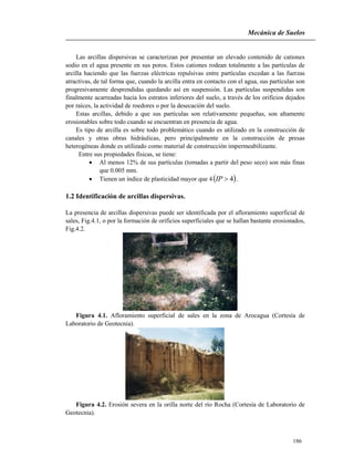 Mecánica de Suelos
186
Las arcillas dispersivas se caracterizan por presentar un elevado contenido de cationes
sodio en el agua presente en sus poros. Estos cationes rodean totalmente a las partículas de
arcilla haciendo que las fuerzas eléctricas repulsivas entre partículas excedan a las fuerzas
atractivas, de tal forma que, cuando la arcilla entra en contacto con el agua, sus partículas son
progresivamente desprendidas quedando así en suspensión. Las partículas suspendidas son
finalmente acarreadas hacia los estratos inferiores del suelo, a través de los orificios dejados
por raíces, la actividad de roedores o por la desecación del suelo.
Estas arcillas, debido a que sus partículas son relativamente pequeñas, son altamente
erosionables sobre todo cuando se encuentran en presencia de agua.
Es tipo de arcilla es sobre todo problemático cuando es utilizado en la construcción de
canales y otras obras hidráulicas, pero principalmente en la construcción de presas
heterogéneas donde es utilizado como material de construcción impermeabilizante.
Entre sus propiedades físicas, se tiene:
 Al menos 12% de sus partículas (tomadas a partir del peso seco) son más finas
que 0.005 mm.
 Tienen un índice de plasticidad mayor que 4 4IP .
1.2 Identificación de arcillas dispersivas.
La presencia de arcillas dispersivas puede ser identificada por el afloramiento superficial de
sales, Fig.4.1, o por la formación de orificios superficiales que se hallan bastante erosionados,
Fig.4.2.
Figura 4.1. Afloramiento superficial de sales en la zona de Arocagua (Cortesía de
Laboratorio de Geotecnia).
Figura 4.2. Erosión severa en la orilla norte del río Rocha (Cortesía de Laboratorio de
Geotecnia).
 