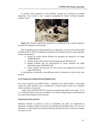 CAPITULO 4 Suelos especiales
187
La erosión severa superficial es otro problema causado por la presencia de arcillas
dispersivas. Esta erosión va por lo general acompañada de túneles verticales llamados
cántaros, Fig.4.3.
Figura 4.3. Orificios superficiales producto de la tubificación de la arcilla dispersiva
(Cortesía de Laboratorio de Geotecnia).
Para la identificación de arcillas dispersivas en laboratorio, el Servicio de Conservación
de Suelo de EEUU (SCS) recomienda la realización de al menos tres de los cuatro siguientes
ensayos de laboratorio:
 Ensayo de erosión interna (Pinhole test propuesto por Sherard et al.) según
ASTM D4647-93.
 Análisis químico del extracto de poros (propuesto por Sherard et al.)
 Método Estándar para las características de suelos arcillosos por doble
hidrometría según ASTM D4221-90.
 Ensayo químico de fracciones de suelo (Crumb test propuesto por Emerson)
según ASTM 6572.
A continuación se desarrolla el procedimiento para la realización de cada uno de estos
ensayos.
1.2.1 Ensayo de erosión interna (Pinhole test).
Este ensayo presenta una medida directa y cualitativa de la dispersividad y consecuente
erosión de suelos arcillosos que es causada por el flujo de agua a través de un pequeño
orificio realizado en la muestra.
Según norma ASTM D-4647-93, existen tres métodos para realizar este ensayo: A, B y
C. La diferencia básica entre los tres métodos es el criterio utilizado para la clasificación de
las características dispersivas de la muestra.
Preparación de las muestras.
Habiendo obtenido la muestra de suelo no disturbada, ésta debe ser transportada al
laboratorio, teniendo cuidado en conservar su contenido de humedad natural. Una vez en el
laboratorio, se deben quitar de la muestra todas las partículas de grava y arena cuyo tamaño
sea mayor a 2 mm.
 