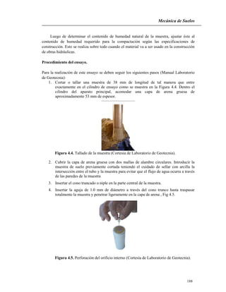 Mecánica de Suelos
188
Luego de determinar el contenido de humedad natural de la muestra, ajustar éste al
contenido de humedad requerido para la compactación según las especificaciones de
construcción. Esto se realiza sobre todo cuando el material va a ser usado en la construcción
de obras hidráulicas.
Procedimiento del ensayo.
Para la realización de este ensayo se deben seguir los siguientes pasos (Manual Laboratorio
de Geotecnia):
1. Cortar o tallar una muestra de 38 mm de longitud de tal manera que entre
exactamente en el cilindro de ensayo como se muestra en la Figura 4.4. Dentro el
cilindro del aparato principal, acomodar una capa de arena gruesa de
aproximadamente 53 mm de espesor.
Figura 4.4. Tallado de la muestra (Cortesía de Laboratorio de Geotecnia).
2. Cubrir la capa de arena gruesa con dos mallas de alambre circulares. Introducir la
muestra de suelo previamente cortada teniendo el cuidado de sellar con arcilla la
intersección entre el tubo y la muestra para evitar que el flujo de agua ocurra a través
de las paredes de la muestra
3. Insertar el cono truncado o niple en la parte central de la muestra.
4. Insertar la aguja de 1.0 mm de diámetro a través del cono trunco hasta traspasar
totalmente la muestra y penetrar ligeramente en la capa de arena , Fig 4.5.
Figura 4.5. Perforación del orificio interno (Cortesía de Laboratorio de Geotecnia).
 