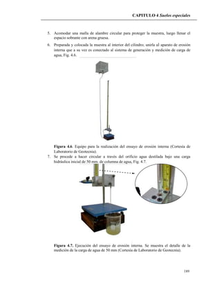 CAPITULO 4 Suelos especiales
189
5. Acomodar una malla de alambre circular para proteger la muestra, luego llenar el
espacio sobrante con arena gruesa.
6. Preparada y colocada la muestra al interior del cilindro; unirla al aparato de erosión
interna que a su vez es conectado al sistema de generación y medición de carga de
agua, Fig. 4.6.
Figura 4.6. Equipo para la realización del ensayo de erosión interna (Cortesía de
Laboratorio de Geotecnia).
7. Se procede a hacer circular a través del orificio agua destilada bajo una carga
hidráulica inicial de 50 mm. de columna de agua, Fig. 4.7.
Figura 4.7. Ejecución del ensayo de erosión interna. Se muestra el detalle de la
medición de la carga de agua de 50 mm (Cortesía de Laboratorio de Geotecnia).
 