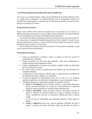 CAPITULO 4 Suelos especiales
195
1.2.4 Ensayo químico de fracciones del suelo (Crumb test).
Este ensayo es un método bastante simple para la identificación de arcillas dispersivas tanto
en campo como en laboratorio. La dispersividad del suelo es determinada a partir de su
clasificación en cuatro grados o categorías que se diferencian de acuerdo a la reacción suelo-
agua que se presenta en el ensayo.
Preparación de la muestra.
Según norma ASTM 6572 existen dos métodos para la realización de este ensayo. La
diferencia principal entre ambos es que uno trabaja con una muestra de suelo natural (método
A) y el otro trabaja con una muestra remoldeada de suelo (método B).
El terrón de suelo debe ser preparado a partir de la fracción de suelo que pasa el tamiz N°
10, conservando el contenido de humedad natural de éste. Para el método A, a partir de una
muestra representativa de suelo, se toma un terrón de forma irregular que tenga un volumen
equivalente al de un cubo de 15 mm de lado.
Para el método B la muestra consiste de un cubo de 15 mm de lado, remoldeado a partir
de una muestra de suelo representativa.
Procedimiento del ensayo.
1. Luego de seleccionado el método a seguir, se prepara el terrón de acuerdo al
procedimiento ya explicado.
2. Llenar una probeta con 250 ml de agua destilada, y dejar que la temperatura se
estabilice durante aproximadamente 6 horas.
3. Colocar cuidadosamente la muestra en la probeta, teniendo cuidado de depositarla
justo en el fondo de la misma.
4. No se debe vibrar ni mover el conjunto agua-suelo debido a que esto distorsiona los
resultados obtenidos.
5. A medida que el terrón empieza a absorber agua, se puede observar la tendencia de
las partículas de tamaño coloidal a ir en suspensión.
6. El grado de dispersión es determinado al cabo de los 2 min, 1h y 6 h, debiendo
registrarse también en estos intervalos, la temperatura a la que se encuentra el agua.
7. El grado de dispersión es determinado mediante los siguientes criterios:
 Grado 1. No dispersivo.- No se produce reacción, el suelo puede deshacerse,
pero no se crean nubosidades en el agua (no existen partículas en suspensión
coloidal). Todas las partículas se asientan durante la primera hora.
 Grado 2. Intermedio.- Existe una ligera reacción. Este grado constituye el
grado de transición. Se observa turbidez en el agua en regiones cercanas al
terrón o alrededor de todo éste. La suspensión coloidal que ocurre es apenas
visible.
En caso de que las nubosidades sean claramente notorias se debe asignar el
grado 3.
 Grado 3. Dispersivo.-Existe una reacción moderada. Alrededor de toda la
muestra se observa una nube, claramente visible, de partículas de arcilla en
 
