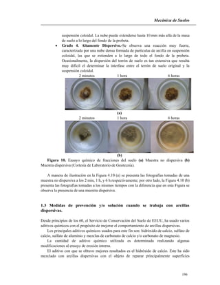 Mecánica de Suelos
196
suspensión coloidal. La nube puede extenderse hasta 10 mm más allá de la masa
de suelo a lo largo del fondo de la probeta.
 Grado 4. Altamente Dispersivo.-Se observa una reacción muy fuerte,
caracterizada por una nube densa formada de partículas de arcilla en suspensión
coloidal, las que se extienden a lo largo de todo el fondo de la probeta.
Ocasionalmente, la dispersión del terrón de suelo es tan extensiva que resulta
muy difícil el determinar la interfase entre el terrón de suelo original y la
suspensión coloidal.
2 minutos 1 hora 6 horas
(a)
2 minutos 1 hora 6 horas
(b)
Figura 10. Ensayo químico de fracciones del suelo (a) Muestra no dispersiva (b)
Muestra dispersiva (Cortesía de Laboratorio de Geotecnia).
A manera de ilustración en la Figura 4.10 (a) se presenta las fotografías tomadas de una
muestra no dispersiva a los 2 min, 1 h, y 6 h respectivamente; por otro lado, la Figura 4.10 (b)
presenta las fotografías tomadas a los mismos tiempos con la diferencia que en esta Figura se
observa la presencia de una muestra dispersiva.
1.3 Medidas de prevención y/o solución cuando se trabaja con arcillas
dispersivas.
Desde principios de los 60, el Servicio de Conservación del Suelo de EEUU, ha usado varios
aditivos químicos con el propósito de mejorar el comportamiento de arcillas dispersivas.
Los principales aditivos químicos usados para este fin son: hidróxido de calcio, sulfato de
calcio, sulfato de aluminio y mezclas de carbonato de calcio y/o carbonato de magnesio.
La cantidad de aditivo químico utilizada es determinada realizando algunas
modificaciones al ensayo de erosión interna.
El aditivo con que se obtuvo mejores resultados es el hidróxido de calcio. Este ha sido
mezclado con arcillas dispersivas con el objeto de reparar principalmente superficies
 