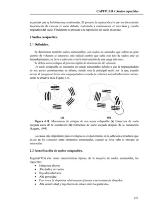 CAPITULO 4 Suelos especiales
197
expuestas que se hallaban muy erosionadas. El proceso de reparación y/o prevención consiste
básicamente de excavar el suelo dañado; realizando a continuación el mezclado y curado
respectivo del suelo. Finalmente se procede a la reposición del suelo excavado.
2 Suelos colapsables.
2.1 Definición.
Se denominan también suelos metaestables, son suelos no saturados que sufren un gran
cambio de volumen al saturarse; este radical cambio que sufre este tipo de suelos ante un
humedecimiento, se lleva a cabo con o sin la intervención de una carga adicional.
Se define como colapso al proceso rápido de disminución de volumen.
Un suelo colapsable se encuentra en estado metaestable debido a que la empaquetadura
de sus partes constituyentes es abierta, siendo esta la principal razón por la que, cuando
ocurre al colapso se forma una empaquetadura cerrada de volumen considerablemente menor,
como se observa en la Figura 4.11.
(a) (b)
Figura 4.11. Mecanismo de colapso de una arena colapsable (a) Estructura de suelo
cargada antes de la inundación (b) Estructura de suelo cargada después de la inundación
(Rogers, 1995)
La causa más importante para el colapso es el decremento en la adhesión estructural que
existe en los contactos entre elementos estructurales, cuando se lleva cabo el proceso de
saturación.
2.2 Identificación de suelos colapsables.
Rogers(1995) cita como características típicas, de la mayoría de suelos colapsables, las
siguientes:
 Estructura abierta
 Alto índice de vacíos
 Baja densidad seca
 Alta porosidad
 Provienen de depósitos relativamente jóvenes o recientemente alterados.
 Alta sensitividad y baja fuerza de enlace entre las partículas.
 