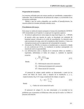 CAPITULO 4 Suelos especiales
203
Preparación de la muestra.
Las muestras utilizadas para este ensayo pueden ser remoldeadas, compactadas o
inalteradas. Para la determinación del potencial de colapso, se recomienda el uso
de muestras inalteradas.
Debido a que los suelos colapsables son sensibles al humedecimiento, las
muestras deben ser tomadas utilizando métodos secos.
Procedimiento del ensayo.
Este ensayo se realiza de manera semejante al ensayo de consolidación ASTM D-
2435, desarrollado en el Capítulo 2, excepto por los siguientes aspectos:
1. Se realiza la aplicación de varias etapas de carga hasta llegar a w 200 kPa
de presión sobre una muestra de suelo, no disturbada con contenido de
humedad natural, colocada en la celda de consolidación. La duración entre
cada incremento de carga, antes de la inundación, debe limitarse a 1 hora, con
el propósito de prevenir la evaporación de la humedad de la muestra
2. Alcanzados los 200 kPa, la muestra es inundada para su saturación y dejada
en esta condición por 24 hrs. La inundación se produce sumergiendo a la
muestra de suelo en agua destilada.
3. Las deformaciones antes y después de la saturación deben ser medidas y
registradas, definiéndose el índice de colapso eI mediante la siguiente
ecuación:
 
100*
H
DD
I
fi
e

 [4.7]
Donde:
iD Deformación antes de la saturación
fD Deformación después de la saturación
H Altura inicial de la muestra
El potencial de colapso puede también ser determinado, a partir de los
valores del índice de vacíos, antes y después de la inundación, 1e y 2e
respectivamente, Fig. 4.14. Luego, el potencial de colapso, es igual a:
o
p
e
ee
C



1
21
 [4.8]
Donde:
oe Índice de vacíos natural del suelo.
El potencial de colapso pC ha sido relacionado a la severidad de los
problemas que se presentan en fundaciones sobre este tipo de suelos. La Tabla 4.5
presenta esta relación.
 