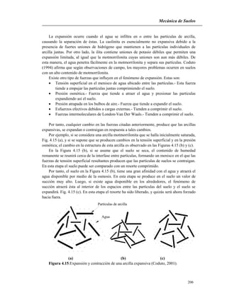 Mecánica de Suelos
206
La expansión ocurre cuando el agua se infiltra en o entre las partículas de arcilla,
causando la separación de éstas. La caolinita es esencialmente no expansiva debido a la
presencia de fuertes uniones de hidrógeno que mantienen a las partículas individuales de
arcilla juntas. Por otro lado, la ilita contiene uniones de potasio débiles que permiten una
expansión limitada, al igual que la motmorrilonita cuyas uniones son aun más débiles. De
esta manera, el agua penetra fácilmente en la motmorrilonita y separa sus partículas. Coduto
(1994) afirma que según observaciones de campo, los mayores problemas ocurren en suelos
con un alto contenido de motmorrilonita.
Existe otro tipo de fuerzas que influyen en el fenómeno de expansión. Estas son:
 Tensión superficial en el menisco de agua ubicado entre las partículas.- Esta fuerza
tiende a empujar las partículas juntas comprimiendo el suelo.
 Presión osmótica.- Fuerza que tiende a atraer el agua y presionar las partículas
expandiendo así el suelo.
 Presión atrapada en los bulbos de aire.- Fuerza que tiende a expandir el suelo.
 Esfuerzos efectivos debidos a cargas externas.- Tienden a comprimir el suelo.
 Fuerzas intermoleculares de London-Van Der Waals.- Tienden a comprimir el suelo.
Por tanto, cualquier cambio en las fuerzas citadas anteriormente, produce que las arcillas
expansivas, se expandan o contraigan en respuesta a tales cambios.
Por ejemplo, si se considera una arcilla motmorrilonita que se halla inicialmente saturada,
Fig. 4.15 (a), y si se supone que se producen cambios en la tensión superficial y en la presión
osmótica; el cambio en la estructura de esta arcilla es observado en las Figuras 4.15 (b) y (c).
En la Figura 4.15 (b), si se asume que el suelo se seca, el contenido de humedad
remanente se reunirá cerca de la interfase entre partículas, formando un menisco en el que las
fuerzas de tensión superficial resultantes producen que las partículas de suelos se contraigan.
En esta etapa el suelo puede ser comparado con un resorte comprimido.
Por tanto, el suelo en la Figura 4.15 (b), tiene una gran afinidad con el agua y atraerá el
agua disponible por medio de la osmosis. En esta etapa se produce en el suelo un valor de
succión muy alto. Luego, si existe agua disponible en los alrededores, el fenómeno de
succión atraerá ésta al interior de los espacios entre las partículas del suelo y el suelo se
expandirá. Fig. 4.15 (c). En esta etapa el resorte ha sido liberado, y quizás será ahora forzado
hacia fuera.
Partículas de arcilla
Agua
(a) (b) (c)
Figura 4.15.Expansión y contracción de una arcilla expansiva (Coduto, 2001).
 