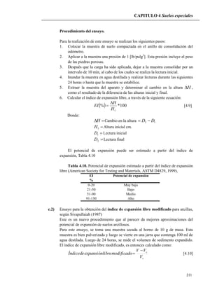 CAPITULO 4 Suelos especiales
211
Procedimiento del ensayo.
Para la realización de este ensayo se realizan los siguientes pasos:
1. Colocar la muestra de suelo compactada en el anillo de consolidación del
odómetro.
2. Aplicar a la muestra una presión de 1 [lb/pulg2
]. Esta presión incluye el peso
de las piedras porosas.
3. Después que la carga ha sido aplicada, dejar a la muestra consolidar por un
intervalo de 10 min, al cabo de los cuales se realiza la lectura inicial.
4. Inundar la muestra en agua destilada y realizar lecturas durante las siguientes
24 horas o hasta que la muestra se estabilice.
5. Extraer la muestra del aparato y determinar el cambio en la altura H ,
como el resultado de la diferencia de las alturas inicial y final.
6. Calcular el índice de expansión libre, a través de la siguiente ecuación:
  100*%
1H
H
EI

 [4.9]
Donde:
H Cambio en la altura 12 DD 
1H Altura inicial cm.
1D Lectura inicial
2D Lectura final
El potencial de expansión puede ser estimado a partir del índice de
expansión, Tabla 4.10
Tabla 4.10. Potencial de expansión estimado a partir del índice de expansión
libre (American Society for Testing and Materials, ASTM D4829, 1999).
EI Potencial de expansión
%
0-20 Muy bajo
21-50 Bajo
51-90 Medio
91-130 Alto
c.2) Ensayo para la obtención del índice de expansión libre modificado para arcillas,
según Sivapullaiah (1987)
Este es un nuevo procedimiento que al parecer da mejores aproximaciones del
potencial de expansión de suelos arcillosos.
Para este ensayo, se toma una muestra secada al horno de 10 g de masa. Esta
muestra es bien pulverizada y luego se vierte en una jarra que contenga 100 ml de
agua destilada. Luego de 24 horas, se mide el volumen de sedimento expandido.
El índice de expansión libre modificado, es entonces calculado como:
s
s
V
VV
modificadolibreexpansióndeÍndice

 [4.10]
 