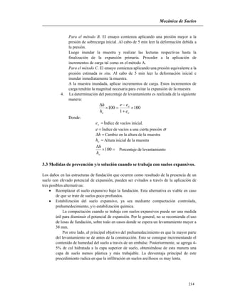 Mecánica de Suelos
214
Para el método B. El ensayo comienza aplicando una presión mayor a la
presión de sobrecarga inicial. Al cabo de 5 min leer la deformación debida a
la presión.
Luego inundar la muestra y realizar las lecturas respectivas hasta la
finalización de la expansión primaria. Proceder a la aplicación de
incrementos de carga tal como en el método A.
Para el método C. El ensayo comienza aplicando una presión equivalente a la
presión estimada in situ. Al cabo de 5 min leer la deformación inicial e
inundar inmediatamente la muestra.
A la muestra inundada, aplicar incrementos de carga. Estos incrementos de
carga tendrán la magnitud necesaria para evitar la expansión de la muestra
4. La determinación del porcentaje de levantamiento es realizada de la siguiente
manera:
100
1
100 




o
o
o e
ee
h
h
Donde:
oe Índice de vacíos inicial.
e Índice de vacíos a una cierta presión 
h Cambio en la altura de la muestra
oh Altura inicial de la muestra


100
oh
h
Porcentaje de levantamiento
3.3 Medidas de prevención y/o solución cuando se trabaja con suelos expansivos.
Los daños en las estructuras de fundación que ocurren como resultado de la presencia de un
suelo con elevado potencial de expansión, pueden ser evitados a través de la aplicación de
tres posibles alternativas:
 Reemplazar el suelo expansivo bajo la fundación. Esta alternativa es viable en caso
de que se trate de suelos poco profundos.
 Estabilización del suelo expansivo, ya sea mediante compactación controlada,
prehumedecimiento, y/o estabilización química.
La compactación cuando se trabaja con suelos expansivos puede ser una medida
útil para disminuir el potencial de expansión. Por lo general, no se recomienda el uso
de losas de fundación, sobre todo en casos donde se espera un levantamiento mayor a
38 mm.
Por otro lado, el principal objetivo del prehumedecimiento es que la mayor parte
del levantamiento se de antes de la construcción. Esto se consigue incrementando el
contenido de humedad del suelo a través de un embalse. Posteriormente, se agrega 4-
5% de cal hidratada a la capa superior de suelo, obteniéndose de esta manera una
capa de suelo menos plástica y más trabajable. La desventaja principal de este
procedimiento radica en que la infiltración en suelos arcillosos es muy lenta.
 