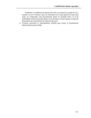 CAPITULO 4 Suelos especiales
215
Finalmente, la estabilización química del suelo es realizada con ayuda de cal y
cemento. La cal o cemento y agua son mezclados con la capa superior de suelo, para
luego ser compactadas. Este procedimiento puede ser realizado hasta 1.5 m de
profundidad, siendo el principal objetivo el de disminuir el límite líquido, el índice de
plasticidad y las características de expansión del suelo.
 Construir estructuras lo suficientemente flexibles para resistir el levantamiento
diferencial del suelo sin fallar.
 