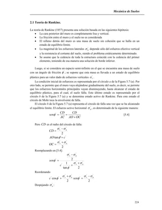 Mecánica de Suelos
224
2.1 Teoría de Rankine.
La teoría de Rankine (1857) presenta una solución basada en las siguientes hipótesis:
 La cara posterior del muro es completamente lisa y vertical.
 La fricción entre el muro y el suelo no es considerada
 El relleno detrás del muro es una masa de suelo sin cohesión que se halla en un
estado de equilibrio límite.
 La magnitud de los esfuerzos laterales '
h depende sólo del esfuerzo efectivo vertical
y la resistencia al cortante del suelo, siendo el problema estáticamente determinado.
 Se asume que la cedencia de toda la estructura coincide con la cedencia del primer
elemento, teniendo de esa manera una solución de borde inferior.
Luego, si se considera un espacio semi-infinito en el que se encuentra una masa de suelo
con un ángulo de fricción '
 ; se supone que esta masa es llevada a un estado de equilibrio
plástico para un valor dado de esfuerzos verticales '
v .
La condición inicial de esfuerzos es representada por el círculo a de la Figura 5.7 (a). Por
otro lado, se permite que el muro vaya alejándose gradualmente del suelo, es decir, se permite
que los esfuerzos horizontales principales vayan disminuyendo, hasta alcanzar el estado de
equilibrio plástico, para el cual, el suelo falla. Este último estado es representado por el
círculo b de la Figura 5.7 (a) y se denomina estado activo de Rankine. Para este estado el
círculo de Mohr toca la envolvente de falla.
El círculo b de la Figura 5.7 (a) representa el círculo de falla una vez que se ha alcanzado
el equilibrio límite. El esfuerzo activo horizontal '
a , es determinado de la siguiente manera:
OCAO
CD
AC
CD
sen

'
 [5.4]
Pero CD es el radio del círculo de falla:
2
''
av
CD
 

'
'tan cAO 
2
''
av
OC
 

Reemplazando en [5.4]:
2tan
1
2
''
'
'
''
'
av
av
c
sen








Reordenando
22
cos
''
'
''
'' avav
senc








Despejando '
a :
 