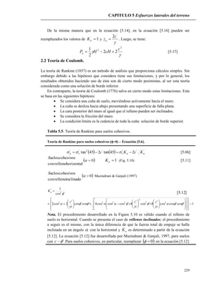 CAPITULO 5 Esfuerzos laterales del terreno
229
]12.5[
1''coscos
'
8'cos
'
4'coscoscos4''cos
'
2cos2
'cos
1
22
2
2222
2
''























































sen
z
c
z
c
sen
z
c
Ka
De la misma manera que en la ecuación [5.14], en la ecuación [5.16] pueden ser
reemplazados los valores de 1aK y

'
2c
zo  . Luego, se tiene:


2
2
22
2
1 c
cHHPa  [5.17]
2.2 Teoría de Coulomb.
La teoría de Rankine (1857) es un método de análisis que proporciona cálculos simples. Sin
embargo debido a las hipótesis que considera tiene sus limitaciones, y por lo general, los
resultados obtenidos haciendo uso de ésta son de cierto modo pesimistas, al ser esta teoría
considerada como una solución de borde inferior.
En contraparte, la teoría de Coulomb (1776) salva en cierto modo estas limitaciones. Esta
se basa en las siguientes hipótesis:
 Se considera una cuña de suelo, moviéndose activamente hacia el muro.
 La cuña se desliza hacia abajo presentando una superficie de falla plana.
 La cara posterior del muro al igual que el relleno pueden ser inclinados.
 Se considera la fricción del muro.
 La condición límite es la cedencia de toda la cuña: solución de borde superior.
Tabla 5.5. Teoría de Rankine para suelos cohesivos.
Teoría de Rankine para suelos cohesivos (=0) – Ecuación [5.6].
    aavva KcKc '''2''
245tan245tan   [5.6b]
horizontalrellenocon
cohesivosuelosS
 0 1aK (Fig. 5.10) [5.11]
inclinadorellenocon
cohesivosuelosS
 0 Mazindrani & Ganjali (1997)
Nota. El procedimiento desarrollado en la Figura 5.10 es válido cuando el relleno de
suelo es horizontal. Cuando se presenta el caso de rellenos inclinados; el procedimiento
a seguir es el mismo, con la única diferencia de que la fuerza total de empuje se halla
inclinada en un ángulo  con la horizontal y aK es determinado a partir de la ecuación
[5.12]. La ecuación [5.12] fue desarrollada por Mazindrani & Ganjali, 1997, para suelos
con 'c .Para suelos cohesivos, en particular, reemplazar  0 en la ecuación [5.12]
 