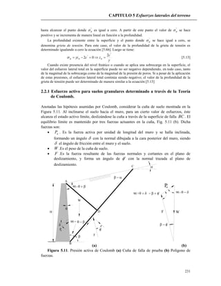 CAPITULO 5 Esfuerzos laterales del terreno
231
H
A
D
C
W
B
F
90 + 

'

90 - 



Pa
90 + ' 90 - 
'
F W
Pa
hasta alcanzar el punto donde '
a es igual a cero. A partir de este punto el valor de '
a se hace
positivo y se incrementa de manera lineal en función a la profundidad.
La profundidad existente entre la superficie y el punto donde '
a se hace igual a cero, se
denomina grieta de tensión. Para este caso, el valor de la profundidad de la grieta de tensión es
determinado igualando a cero la ecuación [5.6b]. Luego se tiene:


'
' 2
02
c
zcz ooa  [5.13]
Cuando existe presencia del nivel freático o cuando se aplica una sobrecarga en la superficie, el
valor del esfuerzo lateral total en la superficie puede no ser negativo dependiendo, en todo caso, tanto
de la magnitud de la sobrecarga como de la magnitud de la presión de poros. Si a pesar de la aplicación
de estas presiones, el esfuerzo lateral total continúa siendo negativo; el valor de la profundidad de la
grieta de tensión puede ser determinado de manera similar a la ecuación [5.13]
2.2.1 Esfuerzo activo para suelos granulares determinado a través de la Teoría
de Coulomb.
Anotadas las hipótesis asumidas por Coulomb, considerar la cuña de suelo mostrada en la
Figura 5.11. Al inclinarse el suelo hacia el muro, para un cierto valor de esfuerzos, éste
alcanza el estado activo límite, deslizándose la cuña a través de la superficie de falla BC . El
equilibrio límite es mantenido por tres fuerzas actuantes en la cuña, Fig. 5.11 (b). Dicha
fuerzas son:
 aP . Es la fuerza activa por unidad de longitud del muro y se halla inclinada,
formando un ángulo  con la normal dibujada a la cara posterior del muro, siendo
 el ángulo de fricción entre el muro y el suelo.
 W .Es el peso de la cuña de suelo.
 F .Es la fuerza resultante de las fuerzas normales y cortantes en el plano de
deslizamiento, y forma un ángulo de ' con la normal trazada al plano de
deslizamiento.
(a) (b)
Figura 5.11. Presión activa de Coulomb (a) Cuña de falla de prueba (b) Polígono de
fuerzas.
 