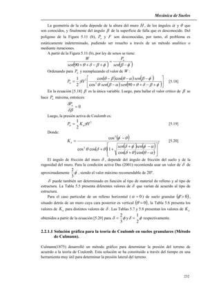Mecánica de Suelos
232
La geometría de la cuña depende de la altura del muro H , de los ángulos  y  que
son conocidos, y finalmente del ángulo  de la superficie de falla que es desconocido. Del
polígono de la Figura 5.11 (b), aP y F son desconocidas, por tanto, el problema es
estáticamente indeterminado, pudiendo ser resuelto a través de un método analítico o
mediante iteraciones.
A partir de la Figura 5.11 (b), por ley de senos se tiene:
   ''
90  

 sen
P
sen
W a
Ordenando para aP y reemplazando el valor de W :
     
   







 '2
'
2
90cos
coscos
2
1



sensen
sen
HPa [5.18]
En la ecuación [5.18]  es la única variable. Luego, para hallar el valor crítico de  se
hace aP máxima, entonces:
0

 aP
Luego, la presión activa de Coulomb es:
2
2
1
HKP aa  [5.19]
Donde:
 
     
   
2
''
2
'2
coscos
1coscos
cos

















sensen
Ka [5.20]
El ángulo de fricción del muro  , depende del ángulo de fricción del suelo y de la
rugosidad del muro. Para la condición activa Das (2001) recomienda usar un valor de  de
aproximadamente '
3
2
 , siendo el valor máximo recomendable de 20º.
 puede también ser determinado en función al tipo de material de relleno y al tipo de
estructura. La Tabla 5.5 presenta diferentes valores de  que varían de acuerdo al tipo de
estructura.
Para el caso particular de un relleno horizontal ( 0 ) de suelo granular  0' ,
situado detrás de un muro cuya cara posterior es vertical  0 , la Tabla 5.6 presenta los
valores de aK para distintos valores de  . Las Tablas 5.7 y 5.8 presentan los valores de aK
obtenidos a partir de la ecuación [5.20] para 
3
2
 y 
2
1
 respectivamente.
2.2.1.1 Solución gráfica para la teoría de Coulomb en suelos granulares (Método
de Culmann).
Culmann(1875) desarrolló un método gráfico para determinar la presión del terreno de
acuerdo a la teoría de Coulomb. Esta solución se ha constituido a través del tiempo en una
herramienta muy útil para determinar la presión lateral del terreno.
 
