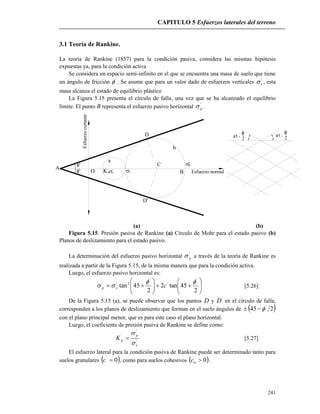 CAPITULO 5 Esfuerzos laterales del terreno
241
45 -
2
'
45 -

2
D'
'
'
Esfuerzo normal
Esfuerzocortante
Ko v' 'v
p''C
O
D
A
a
b
B
3.1 Teoría de Rankine.
La teoría de Rankine (1857) para la condición pasiva, considera las mismas hipótesis
expuestas ya, para la condición activa
Se considera un espacio semi-infinito en el que se encuentra una masa de suelo que tiene
un ángulo de fricción '
 . Se asume que para un valor dado de esfuerzos verticales '
v , esta
masa alcanza el estado de equilibrio plástico
La Figura 5.15 presenta el círculo de falla, una vez que se ha alcanzado el equilibrio
límite. El punto B representa el esfuerzo pasivo horizontal '
p .
(a) (b)
Figura 5.15. Presión pasiva de Rankine (a) Círculo de Mohr para el estado pasivo (b)
Planos de deslizamiento para el estado pasivo.
La determinación del esfuerzo pasivo horizontal '
p a través de la teoría de Rankine es
realizada a partir de la Figura 5.15, de la misma manera que para la condición activa.
Luego, el esfuerzo pasivo horizontal es:













2
45tan2
2
45tan
'
'
'
2'' 
 cvp [5.26]
De la Figura 5.15 (a), se puede observar que los puntos D y '
D en el círculo de falla,
corresponden a los planos de deslizamiento que forman en el suelo ángulos de  245 '

con el plano principal menor, que es para este caso el plano horizontal.
Luego, el coeficiente de presión pasiva de Rankine se define como:
'
'
v
p
pK


 [5.27]
El esfuerzo lateral para la condición pasiva de Rankine puede ser determinado tanto para
suelos granulares  0'
c , como para suelos cohesivos  0uc .
 