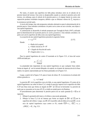 Mecánica de Suelos
250
Por tanto, el asumir una superficie de falla plana introduce error en el cálculo de la
presión lateral del terreno. Este error es despreciable cuando se calcula la presión activa del
terreno, sin embargo, para el cálculo de la presión pasiva y el empuje lateral en cortes esta
suposición produce resultados inseguros, debido a que se obtienen valores de pP mayores a
la resistencia real del suelo.
A través del tiempo, han sido propuestos métodos alternativos para la determinación de la
presión pasiva. Estos métodos consideran a la parte curva como un arco circular, una elipse o
una espiral logarítmica.
A continuación se desarrolla el método propuesto por Terzaghi & Peck (1967), utilizado
para la determinación de la presión pasiva en suelos granulares. Este método considera a la
parte curva de la superficie de falla como una espiral logarítmica.
La ecuación de una espiral logarítmica presenta la siguiente forma:
'
tan
err o [5.37]
Donde:
r Radio de la espiral.
or Radio inicial en º0
'
 Ángulo de fricción del suelo.
 Ángulo entre r y ro.
Para la espiral logarítmica de centro O mostrada en la Figura 5.21; el área del sector
AOB está dada por:
'
22
1
tan4 
orr
A

 [5.38]
La propiedad más importante de una espiral logarítmica es que cualquier línea radial,
forma un ángulo '
 con la normal dibujada a la espiral, en el punto de intersección de la línea
radial y la espiral, representadas por las líneas punteadas en la Figura 5.21.
Luego, a partir de la Figura 5.22, para el muro de altura H , la resistencia al cortante del
relleno granular es:
''
tan f
La porción BC1 de la superficie curva de falla, es una espiral logarítmica. El centro de la
espiral logarítmica cae sobre la línea C1A, siendo la porción superior de la superficie de falla
C1D una línea recta que forma un ángulo de  245 '
 con la horizontal. La porción de
suelo que se encuentra en la zona AC1D1 se halla en estado pasivo de Rankine.
El procedimiento para determinar la presión pasiva de un suelo granular  0c es el
siguiente:
1. Dibujar la geometría del muro y el relleno a una escala apropiada.
2. Dibujar la línea C1A de tal manera que forme un ángulo de  245 '
 con la
superficie del relleno. Luego, sea BC1D1 la posible cuña de falla en la cual BC1 es un
arco de espiral logarítmica cuyo centro es O1; siendo orBO 1 , 111 rCO  y
111  CBO , Fig. 5.21.
 