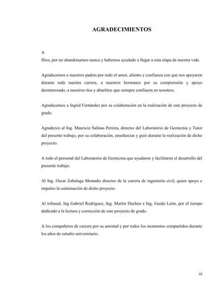 iii
AGRADECIMIENTOS
A
Dios, por no abandonarnos nunca y habernos ayudado a llegar a esta etapa de nuestra vida.
Agradecemos a nuestros padres por todo el amor, aliento y confianza con que nos apoyaron
durante toda nuestra carrera, a nuestros hermanos por su comprensión y apoyo
desinteresado, a nuestros tíos y abuelitos que siempre confiaron en nosotros.
Agradecemos a Ingrid Fernández por su colaboración en la realización de este proyecto de
grado.
Agradezco al Ing. Mauricio Salinas Pereira, director del Laboratorio de Geotecnia y Tutor
del presente trabajo, por su colaboración, enseñanzas y guió durante la realización de dicho
proyecto.
A todo el personal del Laboratorio de Geotecnia que ayudaron y facilitaron el desarrollo del
presente trabajo.
Al Ing. Oscar Zabalaga Montaño director de la carrera de ingeniería civil, quien apoyo e
impulso la culminación de dicho proyecto.
Al tribunal, Ing Gabriel Rodríguez, Ing. Martín Duchen e Ing. Guido León, por el tiempo
dedicado a la lectura y corrección de este proyecto de grado.
A los compañeros de carrera por su amistad y por todos los momentos compartidos durante
los años de estudio universitario.
 