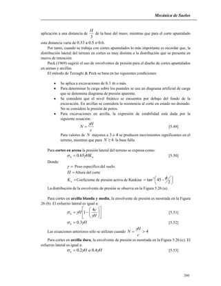 Mecánica de Suelos
260
aplicación a una distancia de
3
H
de la base del muro; mientras que para el corte apuntalado
esta distancia varía de 0.33 a 0.5 o 0.6.
Por tanto, cuando se trabaja con cortes apuntalados lo más importante es recordar que, la
distribución lateral del terreno en cortes es muy distinta a la distribución que se presenta en
muros de retención.
Peck (1969) sugirió el uso de envolventes de presión para el diseño de cortes apuntalados
en arenas y arcillas.
El método de Terzaghi & Peck se basa en las siguientes condiciones:
 Se aplica a excavaciones de 6.1 m o más.
 Para determinar la carga sobre los puntales se usa un diagrama artificial de carga
que se denomina diagrama de presión aparente.
 Se considera que el nivel freático se encuentra por debajo del fondo de la
excavación. En arcillas se considera la resistencia al corte en estado no drenado.
No se considera la presión de poros.
 Para excavaciones en arcilla, la expresión de estabilidad está dada por la
siguiente ecuación:
c
H
N

 [5.49]
Para valores de N mayores a 3 o 4 se producen movimientos significantes en el
terreno, mientras que para 6N la base falla.
Para cortes en arena la presión lateral del terreno se expresa como:
ah HK 65.0 [5.50]
Donde:
 Peso específico del suelo.
H Altura del corte
aK Coeficiente de presión activa de Rankine 



 
2
45tan2 
La distribución de la envolvente de presión se observa en la Figura 5.26 (a).
Para cortes en arcilla blanda y media, la envolvente de presión es mostrada en la Figura
26 (b). El esfuerzo lateral es igual a:













H
c
Hh


4
1 [5.51]
Hh  3.0 [5.52]
Las ecuaciones anteriores sólo se utilizan cuando 4
c
H
N

Para cortes en arcilla dura, la envolvente de presión es mostrada en la Figura 5.26 (c). El
esfuerzo lateral es igual a:
HaHh  4.02.0 [5.53]
 
