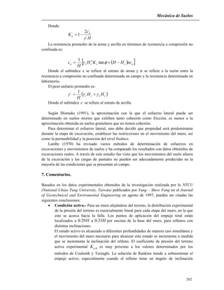 Mecánica de Suelos
262
Donde:
H
c
K u
a '
'
' 2
1


La resistencia promedio de la arena y arcilla en términos de resistencia a compresión no
confinada es:
  ussssu ncHHKH
H
c   tan
1 2'
Donde el subíndice s se refiere al estrato de arena y n se refiere a la razón entre la
resistencia a compresión no confinada determinada en campo y la resistencia determinada en
laboratorio.
El peso unitario promedio es:
 ccss HH
H
 
1'
Donde el subíndice c se refiere al estrato de arcilla.
Según Dismuke (1991), la aproximación con la que el esfuerzo lateral puede ser
determinado en suelos mixtos que exhiben tanto cohesión como fricción, es menor a la
aproximación obtenida en suelos granulares que no tienen cohesión.
Para determinar el esfuerzo lateral, uno debe decidir que propiedad será predominante
durante la etapa de excavación, establecer las restricciones en el movimiento del muro, así
como la permeabilidad y la posición del nivel freático.
Lambe (1970) ha revisado varios métodos de determinación de esfuerzos en
excavaciones y movimientos de suelos y ha comparado los resultados con datos obtenidos de
excavaciones reales. A través de este estudio fue visto que los movimientos del suelo afuera
de la excavación y las cargas de puntales no pueden ser adecuadamente predecidas en la
mayoría de las condiciones que se presentan en campo.
7. Comentarios.
Basados en los datos experimentales obtenidos de la investigación realizada por la NTCU
(National Chiao Tung University, Taiwán) publicados por Yung – Show Fang en el Journal
of Geotechnical and Enviromental Engineering en agosto de 1997, pueden ser citadas las
siguientes conclusiones:
 Condición activa.- Para un muro alejándose del terreno, la distribución experimental
de la presión del terreno es esencialmente lineal para cada etapa del muro, en la que
este se acerca hacia la falla. Los puntos de aplicación del empuje total están
localizados a H29.0 a H33.0 por encima de la base del muro, para rellenos con
distintas inclinaciones.
El estado activo es alcanzado a diferentes profundidades de manera casi simultánea y
el movimiento del muro necesario para alcanzar este estado se incrementa a medida
que se incrementa la inclinación del relleno. El coeficiente de presión del terreno
activa experimental haK , es muy próximo a los valores determinados por los
métodos de Coulomb y Terzaghi. La solución de Rankine tiende a sobreestimar el
empuje activo, especialmente cuando el relleno tiene un ángulo de inclinación
 