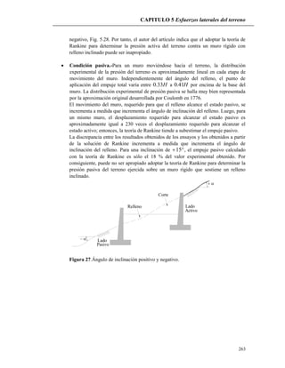 CAPITULO 5 Esfuerzos laterales del terreno
263
negativo, Fig. 5.28. Por tanto, el autor del artículo indica que el adoptar la teoría de
Rankine para determinar la presión activa del terreno contra un muro rígido con
relleno inclinado puede ser inapropiado.
 Condición pasiva.-Para un muro moviéndose hacia el terreno, la distribución
experimental de la presión del terreno es aproximadamente lineal en cada etapa de
movimiento del muro. Independientemente del ángulo del relleno, el punto de
aplicación del empuje total varía entre H33.0 a H41.0 por encima de la base del
muro. La distribución experimental de presión pasiva se halla muy bien representada
por la aproximación original desarrollada por Coulomb en 1776.
El movimiento del muro, requerido para que el relleno alcance el estado pasivo, se
incrementa a medida que incrementa el ángulo de inclinación del relleno. Luego, para
un mismo muro, el desplazamiento requerido para alcanzar el estado pasivo es
aproximadamente igual a 230 veces el desplazamiento requerido para alcanzar el
estado activo; entonces, la teoría de Rankine tiende a subestimar el empuje pasivo.
La discrepancia entre los resultados obtenidos de los ensayos y los obtenidos a partir
de la solución de Rankine incrementa a medida que incrementa el ángulo de
inclinación del relleno. Para una inclinación de 15 , el empuje pasivo calculado
con la teoría de Rankine es sólo el 18 % del valor experimental obtenido. Por
consiguiente, puede no ser apropiado adoptar la teoría de Rankine para determinar la
presión pasiva del terreno ejercida sobre un muro rígido que sostiene un relleno
inclinado.


Relleno
Corte
Lado
Lado
Pasivo
Activo
Figura 27.Ángulo de inclinación positivo y negativo.
 