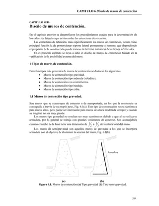 CAPITULO 6 Diseño de muros de contención
264
CAPITULO SEIS
Diseño de muros de contención.
En el capítulo anterior se desarrollaron los procedimientos usados para la determinación de
los esfuerzos laterales que actúan sobre las estructuras de retención.
Las estructuras de retención, más específicamente los muros de contención, tienen como
principal función la de proporcionar soporte lateral permanente al terreno, que dependiendo
el propósito de la construcción puede tratarse de terreno natural o de rellenos artificiales.
En el presente capítulo se lleva a cabo el diseño de muros de contención basado en la
verificación de la estabilidad externa del muro.
1 Tipos de muros de contención.
Entre los tipos más generales de muros de contención se destacan los siguientes:
 Muros de contención tipo gravedad.
 Muros de contención tipo ménsula (voladizo).
 Muros de contención con contrafuertes.
 Muros de contención tipo bandeja.
 Muros de contención tipo criba.
1.1 Muros de contención tipo gravedad.
Son muros que se construyen de concreto o de mampostería, en los que la resistencia es
conseguida a través de su propio peso, Fig. 6.1(a). Este tipo de construcción no es económica
para muros altos, pero puede ser interesante para muros de altura moderada siempre y cuando
su longitud no sea muy grande.
Los muros tipo gravedad no resultan ser muy económicos debido a que al no utilizarse
armadura, por lo general se trabaja con grandes volúmenes de concreto. Son aconsejables
cuando el ancho de la base tiene una dimensión de
2
1 a
3
1 de la altura total del muro.
Los muros de semigravedad son aquellos muros de gravedad a los que se incorpora
armadura con el objetivo de disminuir la sección del muro, Fig. 6.1(b).
Armadura
(a) (b)
Figura 6.1. Muros de contención (a) Tipo gravedad (b) Tipo semi-gravedad.
 