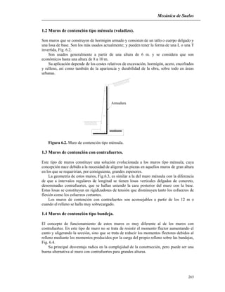 Mecánica de Suelos
265
1.2 Muros de contención tipo ménsula (voladizo).
Son muros que se construyen de hormigón armado y consisten de un tallo o cuerpo delgado y
una losa de base. Son los más usados actualmente; y pueden tener la forma de una L o una T
invertida, Fig. 6.2.
Son usados generalmente a partir de una altura de 6 m. y se considera que son
económicos hasta una altura de 8 a 10 m.
Su aplicación depende de los costes relativos de excavación, hormigón, acero, encofrados
y relleno, así como también de la apariencia y durabilidad de la obra, sobre todo en áreas
urbanas.
Armadura
Figura 6.2. Muro de contención tipo ménsula.
1.3 Muros de contención con contrafuertes.
Este tipo de muros constituye una solución evolucionada a los muros tipo ménsula, cuya
concepción nace debido a la necesidad de aligerar las piezas en aquellos muros de gran altura
en los que se requerirían, por consiguiente, grandes espesores.
La geometría de estos muros, Fig.6.3, es similar a la del muro ménsula con la diferencia
de que a intervalos regulares de longitud se tienen losas verticales delgadas de concreto,
denominadas contrafuertes, que se hallan uniendo la cara posterior del muro con la base.
Estas losas se constituyen en rigidizadores de tensión que disminuyen tanto los esfuerzos de
flexión como los esfuerzos cortantes.
Los muros de contención con contrafuertes son aconsejables a partir de los 12 m o
cuando el relleno se halla muy sobrecargado.
1.4 Muros de contención tipo bandeja.
El concepto de funcionamiento de estos muros es muy diferente al de los muros con
contrafuertes. En este tipo de muro no se trata de resistir el momento flector aumentando el
canto y aligerando la sección, sino que se trata de reducir los momentos flectores debidos al
relleno mediante los momentos producidos por la carga del propio relleno sobre las bandejas,
Fig. 6.4.
Su principal desventaja radica en la complejidad de la construcción, pero puede ser una
buena alternativa al muro con contrafuertes para grandes alturas.
 