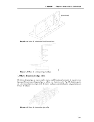 CAPITULO 6 Diseño de muros de contención
266
Contrafuertes
Figura 6.3. Muro de contención con contrafuertes.
}
Figura 6.4. Muro de contención tipo bandeja.
1.5 Muros de contención tipo criba.
El sistema de este tipo de muros emplea piezas prefabricadas de hormigón de muy diversos
tipos que forman una red espacial que se rellena con el propio suelo, Fig. 6.5. La concepción
de estos muros tiene su origen en la de muros análogos que se realizaban antiguamente con
troncos de árboles.
Figura 6.5. Muro de contención tipo criba.
 