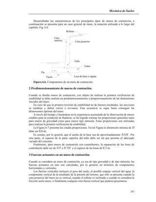 Mecánica de Suelos
267
Desarrolladas las características de los principales tipos de muros de contención, a
continuación se presenta para un caso general de muro, la notación utilizada a lo largo del
capítulo, Fig. 6.6.
Relleno
Cara posterior
Tallo
Cara
anterior
Talón
Pie
Tacón Losa de base o zapata
Figura 6.6. Componentes de un muro de contención.
2 Predimensionamiento de muros de contención.
Cuando se diseña muros de contención, con objeto de realizar la primera verificación de
estabilidad se debe realizar un predimensionamiento o proporcionamiento de las dimensiones
iniciales del muro.
En caso de que la primera revisión de estabilidad no de buenos resultados, las secciones
se cambian y deben volver a revisarse. Esta secuencia se sigue hasta conseguir las
dimensiones óptimas del muro.
A través del tiempo y basándose en la experiencia acumulada de la observación de muros
estables para la condición de Rankine; se ha logrado estimar las proporciones generales tanto
para muros de gravedad como para muros tipo ménsula. Estas proporciones son utilizadas
para realizar la primera verificación de estabilidad.
La Figura 6.7 presenta las citadas proporciones. En tal Figura la dimensión mínima de D
debe ser 0.6 m.
Es común, por lo general, que el ancho de la base sea de aproximadamente H5.0 . Por
otra parte, el espesor de la parte superior del tallo debe ser tal que permita el adecuado
vaciado del concreto.
Finalmente, para muros de contención con contrafuertes, la separación de las losas de
contrafuerte debe ser de 5.0 a H7.0 y el espesor de las losas de 0.3 m.
3 Fuerzas actuantes en un muro de contención.
Cuando se considera un muro de contención, ya sea de tipo gravedad o de tipo ménsula, las
fuerzas actuantes en éste son calculadas, por lo general, en términos de componentes
horizontales y verticales.
Las fuerzas verticales incluyen el peso del suelo, el posible empuje vertical del agua, la
componente vertical de la resultante de la presión del terreno, que sólo se presenta cuando la
cara posterior del muro no es vertical, cuando el relleno es inclinado o cuando se considera la
fricción suelo-muro, o finalmente cualquier otra fuerza vertical que pudiera presentarse.
 