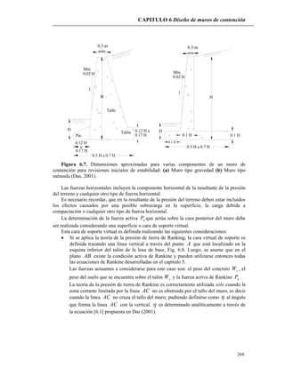 CAPITULO 6 Diseño de muros de contención
268
min
0.3 m
0.12 H a
0.17 H
0.12 H
a
0.17 H
0.5 H a 0.7 H
H
0.5 H a 0.7 H
0.1 H 0.1 H
min
0.3 m
H
0.1 H
D
1
0.02 H
Min
H
D
Talón
Pie
Tallo
1
Min
0.02 H
Figura 6.7. Dimensiones aproximadas para varias componentes de un muro de
contención para revisiones iniciales de estabilidad: (a) Muro tipo gravedad (b) Muro tipo
ménsula (Das, 2001).
Las fuerzas horizontales incluyen la componente horizontal de la resultante de la presión
del terreno y cualquier otro tipo de fuerza horizontal.
Es necesario recordar, que en la resultante de la presión del terreno deben estar incluidos
los efectos causados por una posible sobrecarga en la superficie, la carga debida a
compactación o cualquier otro tipo de fuerza horizontal.
La determinación de la fuerza activa aP que actúa sobre la cara posterior del muro debe
ser realizada considerando una superficie o cara de soporte virtual.
Esta cara de soporte virtual es definida realizando las siguientes consideraciones:
 Si se aplica la teoría de la presión de tierra de Ranking, la cara virtual de soporte es
definida trazando una línea vertical a través del punto A que está localizado en la
esquina inferior del talón de la losa de base, Fig. 6.8. Luego, se asume que en el
plano AB existe la condición activa de Rankine y pueden utilizarse entonces todas
las ecuaciones de Rankine desarrolladas en el capítulo 5.
Las fuerzas actuantes a considerarse para este caso son: el peso del concreto cW , el
peso del suelo que se encuentra sobre el talón sW y la fuerza activa de Rankine aP .
La teoría de la presión de tierra de Rankine es correctamente utilizada sólo cuando la
zona cortante limitada por la línea AC no es obstruida por el tallo del muro, es decir
cuando la línea AC no cruza el tallo del muro; pudiendo definirse como  al ángulo
que forma la línea AC con la vertical.  es determinado analíticamente a través de
la ecuación [6.1] propuesta en Das (2001).
 