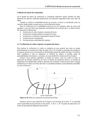CAPITULO 6 Diseño de muros de contención
270
4 Diseño de muros de contención.
En el diseño de muros de contención se consideran diferentes modos posibles de falla,
debiendo los cálculos realizados proporcionar una adecuada seguridad contra estos tipos de
fallas.
Cuando se verifica la estabilidad externa de un muro, el muro es considerado como un
monolito rígido donde se asume que no existe distorsión interna.
Para la verificación de la estabilidad externa de los tres primeros tipos de muros del
apartado 1, que son muros que dependen esencialmente de su propio peso, se deben realizar
las siguientes verificaciones:
 Verificación al volteo respecto a la punta del muro.
 Verificación al deslizamiento a lo largo de la base.
 Verificación a la falla por capacidad de carga de la base.
 Verificación por asentamiento.
 Verificación por estabilidad del conjunto.
4.1 Verificación al volteo respecto a la punta del muro.
Para realizar la verificación al volteo se considera un caso general, que toma en cuenta
particularmente la existencia de flujo de agua, Fig. 6.10. Cuando se presenta esta condición,
la carga de presión en un cierto punto es determinada a partir del análisis de flujo. Tal análisis
debe considerar el tipo de fundación, el material de relleno, el posible rango de
permeabilidades horizontales y verticales, así como también la eficiencia de los drenajes.
Existen varias técnicas aplicables al diseño de muros, entre las cuales se tiene la
aplicación de métodos numéricos tal como el método de elementos finitos y el método de
fragmentos. Por simplicidad, cuando se presente esta condición, la fuerza de levante o empuje
producida por el flujo en la base del muro es calculada mediante el procedimiento aprendido
en cursos anteriores.
Estrato impermeable
A B C D
F
Figura 6.10. Muro de contención con presencia de flujo.
Entonces, para el caso específico de la Figura 6.10, la fuerza de levante F es calculada
como el promedio de las presiones en los puntos A, B ,C y D. El punto de aplicación es el
centro de gravedad del diagrama de presiones.
 