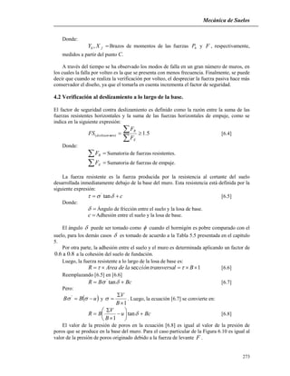 Mecánica de Suelos
273
Donde:
fh XY , Brazos de momentos de las fuerzas hP y F , respectivamente,
medidos a partir del punto C.
A través del tiempo se ha observado los modos de falla en un gran número de muros, en
los cuales la falla por volteo es la que se presenta con menos frecuencia. Finalmente, se puede
decir que cuando se realiza la verificación por volteo, el despreciar la fuerza pasiva hace más
conservador el diseño, ya que el tomarla en cuenta incrementa el factor de seguridad.
4.2 Verificación al deslizamiento a lo largo de la base.
El factor de seguridad contra deslizamiento es definido como la razón entre la suma de las
fuerzas resistentes horizontales y la suma de las fuerzas horizontales de empuje, como se
indica en la siguiente expresión:
5.1)( 


E
R
ntodeslizamie
F
F
FS [6.4]
Donde:
 RF Sumatoria de fuerzas resistentes.
 EF Sumatoria de fuerzas de empuje.
La fuerza resistente es la fuerza producida por la resistencia al cortante del suelo
desarrollada inmediatamente debajo de la base del muro. Esta resistencia está definida por la
siguiente expresión:
c  tan'
[6.5]
Donde:
 Ángulo de fricción entre el suelo y la losa de base.
c Adhesión entre el suelo y la losa de base.
El ángulo  puede ser tomado como  cuando el hormigón es pobre comparado con el
suelo, para los demás casos  es tomado de acuerdo a la Tabla 5.5 presentada en el capítulo
5.
Por otra parte, la adhesión entre el suelo y el muro es determinada aplicando un factor de
8.0a6.0 a la cohesión del suelo de fundación.
Luego, la fuerza resistente a lo largo de la losa de base es:
1sec  BltransversaciónladeAreaR  [6.6]
Reemplazando [6.5] en [6.6]
BcBR   tan'
[6.7]
Pero:
 uBB   '
y
1


B
V
 . Luego, la ecuación [6.7] se convierte en:
Bcu
B
V
BR 








 tan
1
[6.8]
El valor de la presión de poros en la ecuación [6.8] es igual al valor de la presión de
poros que se produce en la base del muro. Para el caso particular de la Figura 6.10 es igual al
valor de la presión de poros originado debido a la fuerza de levante F .
 